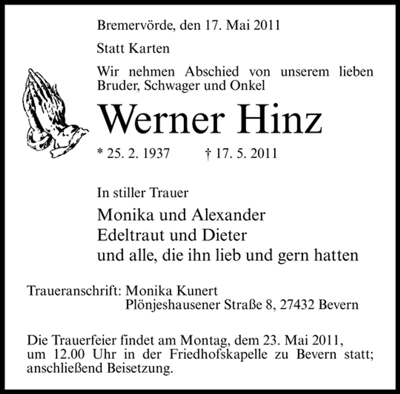 <p>Bremervörde, den 17. Mai 2011 Statt Karten Wir nehmen Abschied von unserem lieben Bruder, Schwager und Onkel</p><p>Werner Hinz<br />* 25. 2. 1937 In stiller Trauer † 17. 5. 2011</p><p>Monika und Alexander Edeltraut und Dieter und alle, die ihn lieb und gern hatten<br />Traueranschrift: Monika Kunert Plönjeshausener Straße 8, 27432 Bevern Die Trauerfeier findet am Montag, dem 23. Mai 2011, um 12.00 Uhr in der Friedhofskapelle zu Bevern statt; anschließend Beisetzung.</p>