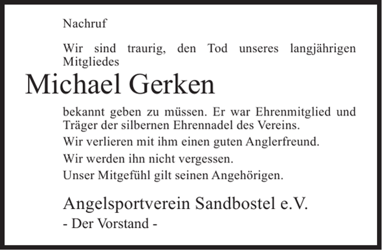 <p>Nachruf<br />Wir sind traurig, den Tod unseres langjährigen<br />Mitgliedes</p><p>Michael Gerken</p><p>bekannt geben zu müssen. Er war Ehrenmitglied und<br />Träger der silbernen Ehrennadel des Vereins.<br />Wir verlieren mit ihm einen guten Anglerfreund.<br />Wir werden ihn nicht vergessen.<br />Unser Mitgefühl gilt seinen Angehörigen.</p><p>Angelsportverein Sandbostel e.V.<br />- Der Vorstand -</p>