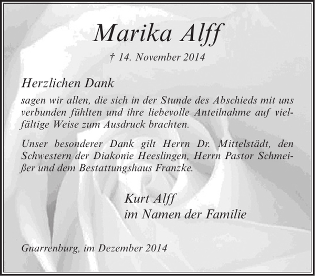 <p>Marika Alff<br />† 14. November 2014</p><p>Herzlichen Dank<br />sagen wir allen, die sich in der Stunde des Abschieds mit uns<br />verbunden fühlten und ihre liebevolle Anteilnahme auf vielfältige Weise zum Ausdruck brachten.<br />Unser besonderer Dank gilt Herrn Dr. Mittelstädt, den<br />Schwestern der Diakonie Heeslingen, Herrn Pastor Schmeißer und dem Bestattungshaus Franzke.</p><p>Kurt Alff<br />im Namen der Familie<br />Gnarrenburg, im Dezember 2014</p>