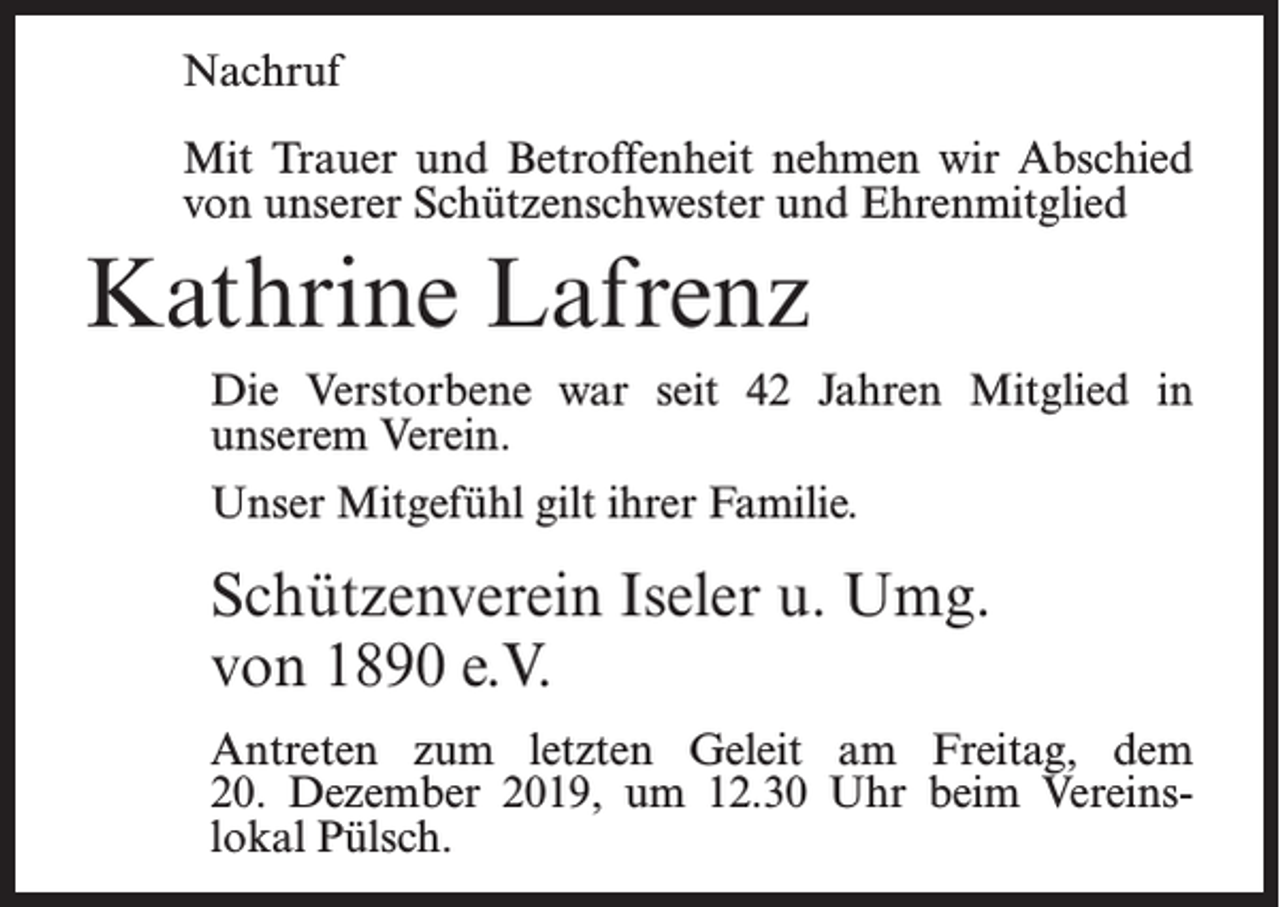 <p>Nachruf<br />Mit Trauer und Betroffenheit nehmen wir Abschied<br />von unserer Schützenschwester und Ehrenmitglied</p><p>Kathrine Lafrenz<br />Die Verstorbene war seit 42 Jahren Mitglied in<br />unserem Verein.<br />Unser Mitgefühl gilt ihrer Familie.</p><p>Schützenverein Iseler u. Umg.<br />von 1890 e.V.<br />Antreten zum letzten Geleit am Freitag, dem<br />20. Dezember 2019, um 12.30 Uhr beim Vereins­<br />lokal Pülsch.</p>