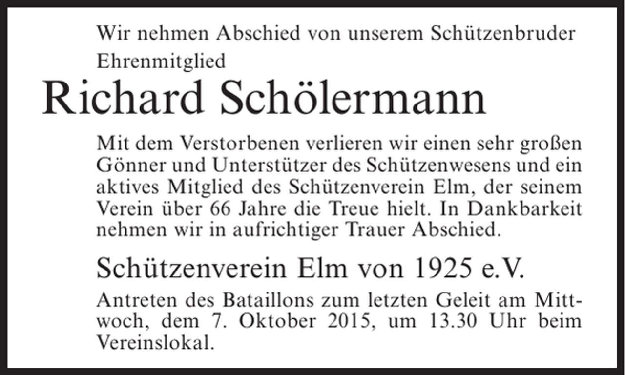 <p>Wir nehmen Abschied von unserem Schützenbruder<br />Ehrenmitglied</p><p>Richard Schölermann</p><p>Mit dem Verstorbenen verlieren wir einen sehr großen<br />Gönner und Unterstützer des Schützenwesens und ein<br />aktives Mitglied des Schützenverein Elm, der seinem<br />Verein über 66 Jahre die Treue hielt. In Dankbarkeit<br />nehmen wir in aufrichtiger Trauer Abschied.</p><p>Schützenverein Elm von 1925 e.V.<br />Antreten des Bataillons zum letzten Geleit am Mittwoch, dem 7. Oktober 2015, um 13.30 Uhr beim<br />Vereinslokal.</p>