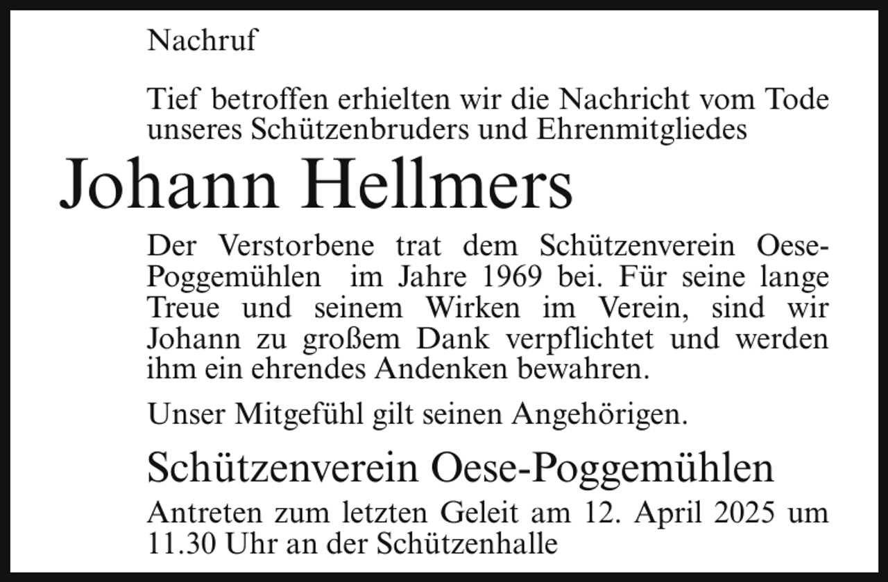 <p>Nachruf<br />Tief betroffen erhielten wir die Nachricht vom Tode<br />unseres Schützenbruders und Ehrenmitgliedes</p><p>Johann Hellmers</p><p>Der Verstorbene trat dem Schützenverein OesePoggemühlen im Jahre 1969 bei. Für seine lange<br />Treue und seinem Wirken im Verein, sind wir<br />Johann zu großem Dank verpflichtet und werden<br />ihm ein ehrendes Andenken bewahren.<br />Unser Mitgefühl gilt seinen Angehörigen.</p><p>Schützenverein Oese-Poggemühlen</p><p>Antreten zum letzten Geleit am 12. April 2025 um<br />11.30 Uhr an der Schützenhalle</p>