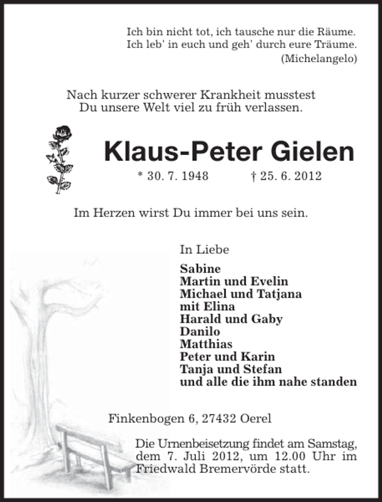 <p>Ich bin nicht tot, ich tausche nur die Räume.<br />Ich leb' in euch und geh' durch eure Träume.<br />(Michelangelo)</p><p>Nach kurzer schwerer Krankheit musstest<br />Du unsere Welt viel zu früh verlassen.</p><p>Klaus-Peter Gielen<br />* 30. 7. 1948</p><p>† 25. 6. 2012</p><p>Im Herzen wirst Du immer bei uns sein.<br />In Liebe<br />Sabine<br />Martin und Evelin<br />Michael und Tatjana<br />mit Elina<br />Harald und Gaby<br />Danilo<br />Matthias<br />Peter und Karin<br />Tanja und Stefan<br />und alle die ihm nahe standen<br />Finkenbogen 6, 27432 Oerel<br />Die Urnenbeisetzung findet am Samstag,<br />dem 7. Juli 2012, um 12.00 Uhr im<br />Friedwald Bremervörde statt.</p>