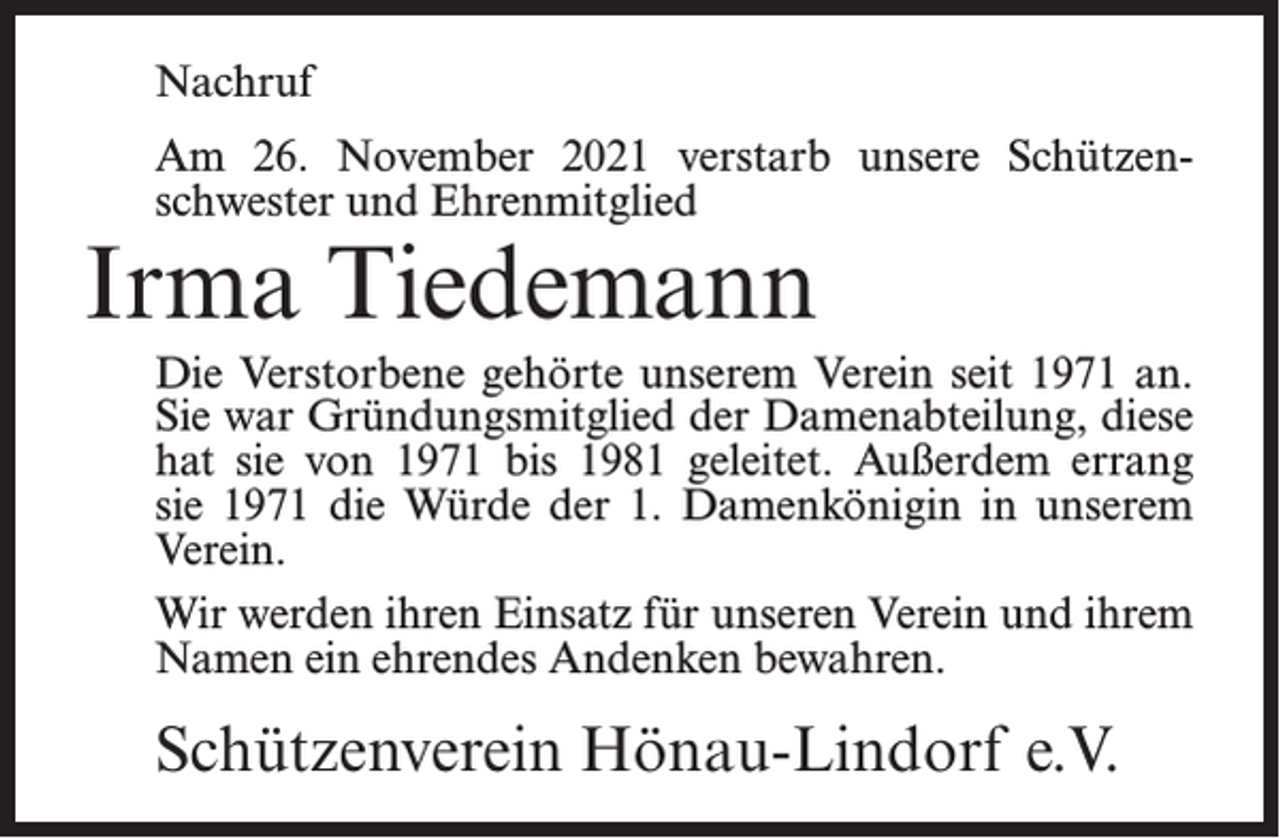 <p>Nachruf<br />Am 26. November 2021 verstarb unsere Schützenschwester und Ehrenmitglied</p><p>Irma Tiedemann</p><p>Die Verstorbene gehörte unserem Verein seit 1971 an.<br />Sie war Gründungsmitglied der Damenabteilung, diese<br />hat sie von 1971 bis 1981 geleitet. Außerdem errang<br />sie 1971 die Würde der 1. Damenkönigin in unserem<br />Verein.<br />Wir werden ihren Einsatz für unseren Verein und ihrem<br />Namen ein ehrendes Andenken bewahren.</p><p>Schützenverein Hönau-Lindorf e.V.</p>