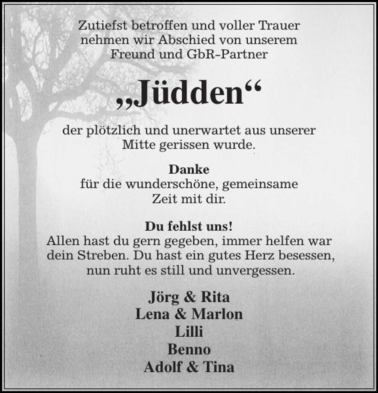 <p>Zutiefst betroffen und voller Trauer<br />nehmen wir Abschied von unserem<br />Freund und GbR-Partner</p><p>„Jüdden“<br />der plötzlich und unerwartet aus unserer<br />Mitte gerissen wurde.<br />Danke<br />für die wunderschöne, gemeinsame<br />Zeit mit dir.<br />Du fehlst uns!<br />Allen hast du gern gegeben, immer helfen war<br />dein Streben. Du hast ein gutes Herz besessen,<br />nun ruht es still und unvergessen.</p><p>Jörg &amp; Rita<br />Lena &amp; Marlon<br />Lilli<br />Benno<br />Adolf &amp; Tina</p>