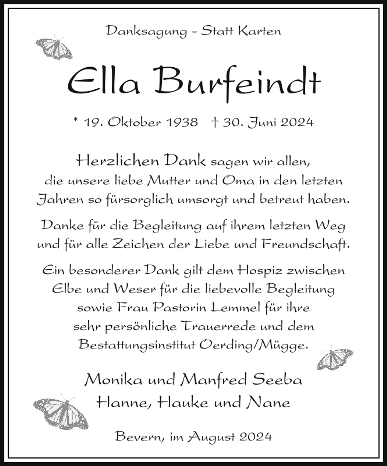 <p>Danksagung - Statt Karten</p><p>Ella Burfeindt<br />* 19. Oktober 1938 † 30. Juni 2024</p><p>Herzlichen Dank sagen wir allen,<br />die unsere liebe Mutter und Oma in den letzten<br />Jahren so fürsorglich umsorgt und betreut haben.<br />Danke für die Begleitung auf ihrem letzten Weg<br />und für alle Zeichen der Liebe und Freundschaft.<br />Ein besonderer Dank gilt dem Hospiz zwischen<br />Elbe und Weser für die liebevolle Begleitung<br />sowie Frau Pastorin Lemmel für ihre<br />sehr persönliche Trauerrede und dem<br />Bestattungsinstitut Oerding/Mügge.</p><p>Monika und Manfred Seeba<br />Hanne, Hauke und Nane<br />Bevern, im August 2024</p>