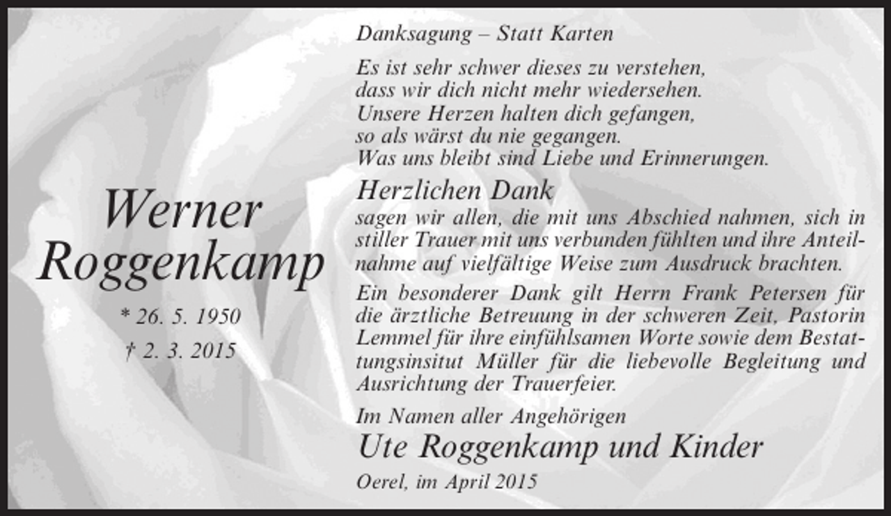 <p>Danksagung – Statt Karten<br />Es ist sehr schwer dieses zu verstehen,<br />dass wir dich nicht mehr wiedersehen.<br />Unsere Herzen halten dich gefangen,<br />so als wärst du nie gegangen.<br />Was uns bleibt sind Liebe und Erinnerungen.</p><p>Werner<br />Roggenkamp<br />* 26. 5. 1950<br />† 2. 3. 2015</p><p>Herzlichen Dank</p><p>sagen wir allen, die mit uns Abschied nahmen, sich in<br />stiller Trauer mit uns verbunden fühlten und ihre Anteilnahme auf vielfältige Weise zum Ausdruck brachten.<br />Ein besonderer Dank gilt Herrn Frank Petersen für<br />die ärztliche Betreuung in der schweren Zeit, Pastorin<br />Lemmel für ihre einfühlsamen Worte sowie dem Bestattungsinsitut Müller für die liebevolle Begleitung und<br />Ausrichtung der Trauerfeier.<br />Im Namen aller Angehörigen</p><p>Ute Roggenkamp und Kinder<br />Oerel, im April 2015</p>
