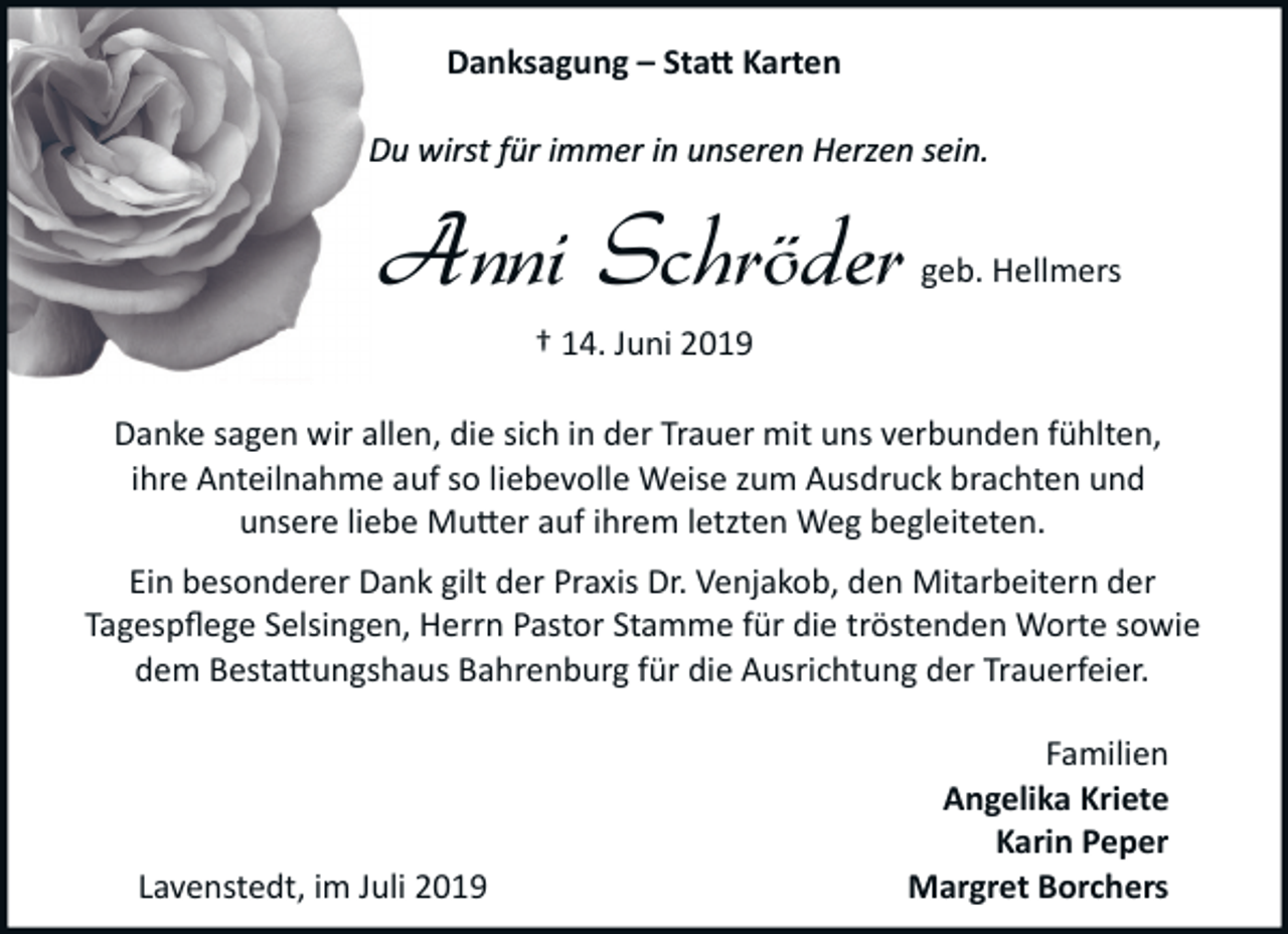 <p>Danksagung – Sta� Karten<br />Du wirst für immer in unseren Herzen sein.</p><p>Anni Schröder</p><p>geb. Hellmers</p><p>† 14. Juni 2019<br />Danke sagen wir allen, die sich in der Trauer mit uns verbunden fühlten,<br />ihre Anteilnahme auf so liebevolle Weise zum Ausdruck brachten und<br />unsere liebe Mu�er auf ihrem letzten Weg begleiteten.<br />Ein besonderer Dank gilt der Praxis Dr. Venjakob, den Mitarbeitern der<br />Tagespﬂege Selsingen, Herrn Pastor Stamme für die tröstenden Worte sowie<br />dem Besta�ungshaus Bahrenburg für die Ausrichtung der Trauerfeier.</p><p>Lavenstedt, im Juli 2019</p><p>Familien<br />Angelika Kriete<br />Karin Peper<br />Margret Borchers</p>