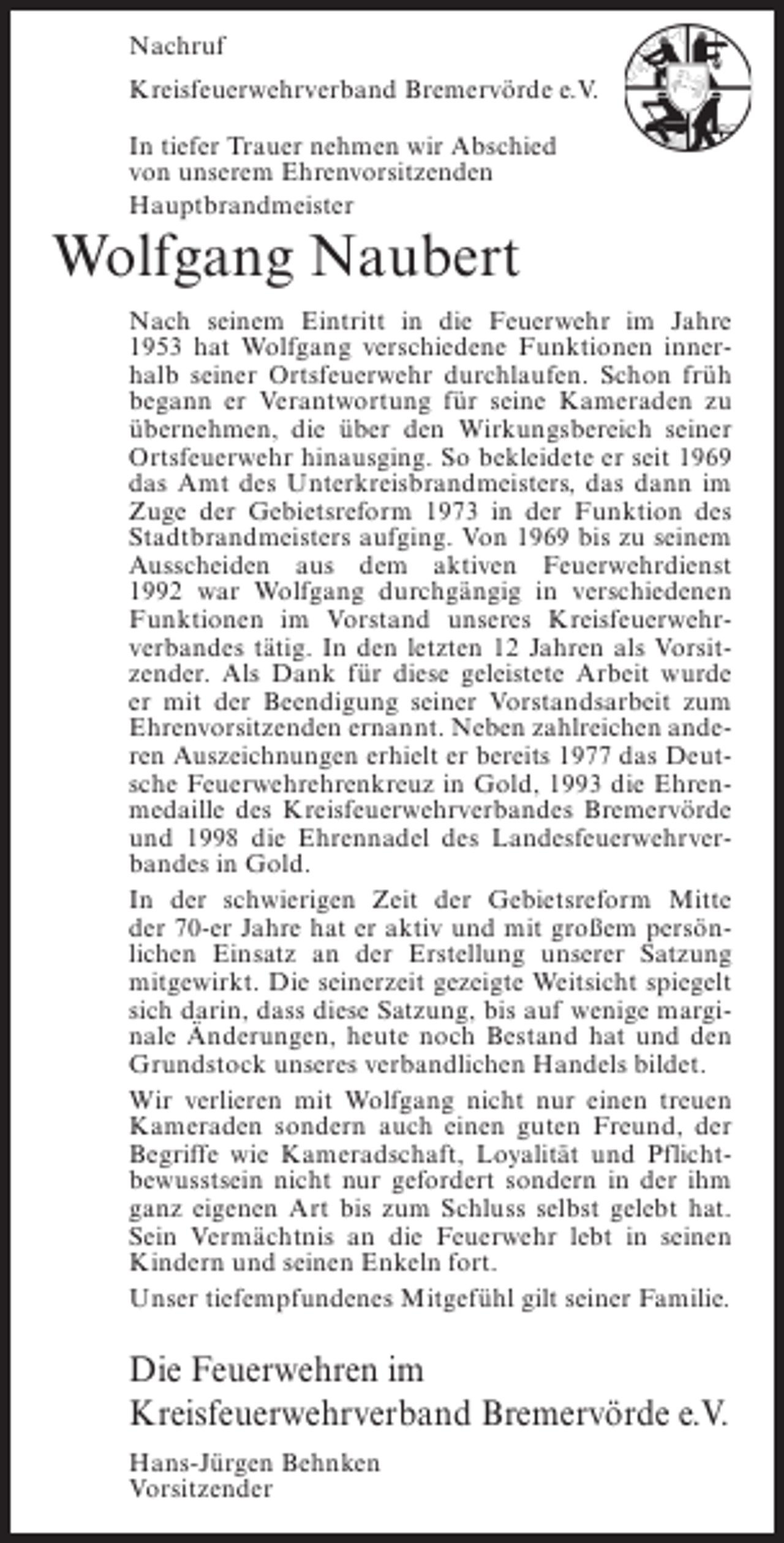 <p>Nachruf<br />Kreisfeuerwehrverband Bremervörde e.V.<br />In tiefer Trauer nehmen wir Abschied<br />von unserem Ehrenvorsitzenden<br />Hauptbrandmeister</p><p>Wolfgang Naubert<br />Nach seinem Eintritt in die Feuerwehr im Jahre<br />1953 hat Wolfgang verschiedene Funktionen innerhalb seiner Ortsfeuerwehr durchlaufen. Schon früh<br />begann er Verantwortung für seine Kameraden zu<br />übernehmen, die über den Wirkungsbereich seiner<br />Ortsfeuerwehr hinausging. So bekleidete er seit 1969<br />das Amt des Unterkreisbrandmeisters, das dann im<br />Zuge der Gebietsreform 1973 in der Funktion des<br />Stadtbrandmeisters aufging. Von 1969 bis zu seinem<br />Ausscheiden aus dem aktiven Feuerwehrdienst<br />1992 war Wolfgang durchgängig in verschiedenen<br />Funktionen im Vorstand unseres Kreisfeuerwehrverbandes tätig. In den letzten 12 Jahren als Vorsitzender. Als Dank für diese geleistete Arbeit wurde<br />er mit der Beendigung seiner Vorstandsarbeit zum<br />Ehrenvorsitzenden ernannt. Neben zahlreichen anderen Auszeichnungen erhielt er bereits 1977 das Deutsche Feuerwehrehrenkreuz in Gold, 1993 die Ehrenmedaille des Kreisfeuerwehrverbandes Bremervörde<br />und 1998 die Ehrennadel des Landesfeuerwehrverbandes in Gold.<br />In der schwierigen Zeit der Gebietsreform Mitte<br />der 70-er Jahre hat er aktiv und mit großem persönlichen Einsatz an der Erstellung unserer Satzung<br />mitgewirkt. Die seinerzeit gezeigte Weitsicht spiegelt<br />sich darin, dass diese Satzung, bis auf wenige marginale Änderungen, heute noch Bestand hat und den<br />Grundstock unseres verbandlichen Handels bildet.<br />Wir verlieren mit Wolfgang nicht nur einen treuen<br />Kameraden sondern auch einen guten Freund, der<br />Begriffe wie Kameradschaft, Loyalität und Pflichtbewusstsein nicht nur gefordert sondern in der ihm<br />ganz eigenen Art bis zum Schluss selbst gelebt hat.<br />Sein Vermächtnis an die Feuerwehr lebt in seinen<br />Kindern und seinen Enkeln fort.<br />Unser tiefempfundenes Mitgefühl gilt seiner Familie.</p><p>Die Feuerwehren im<br />Kreisfeuerwehrverband Bremervörde e.V.<br />Hans-Jürgen Behnken<br />Vorsitzender</p>