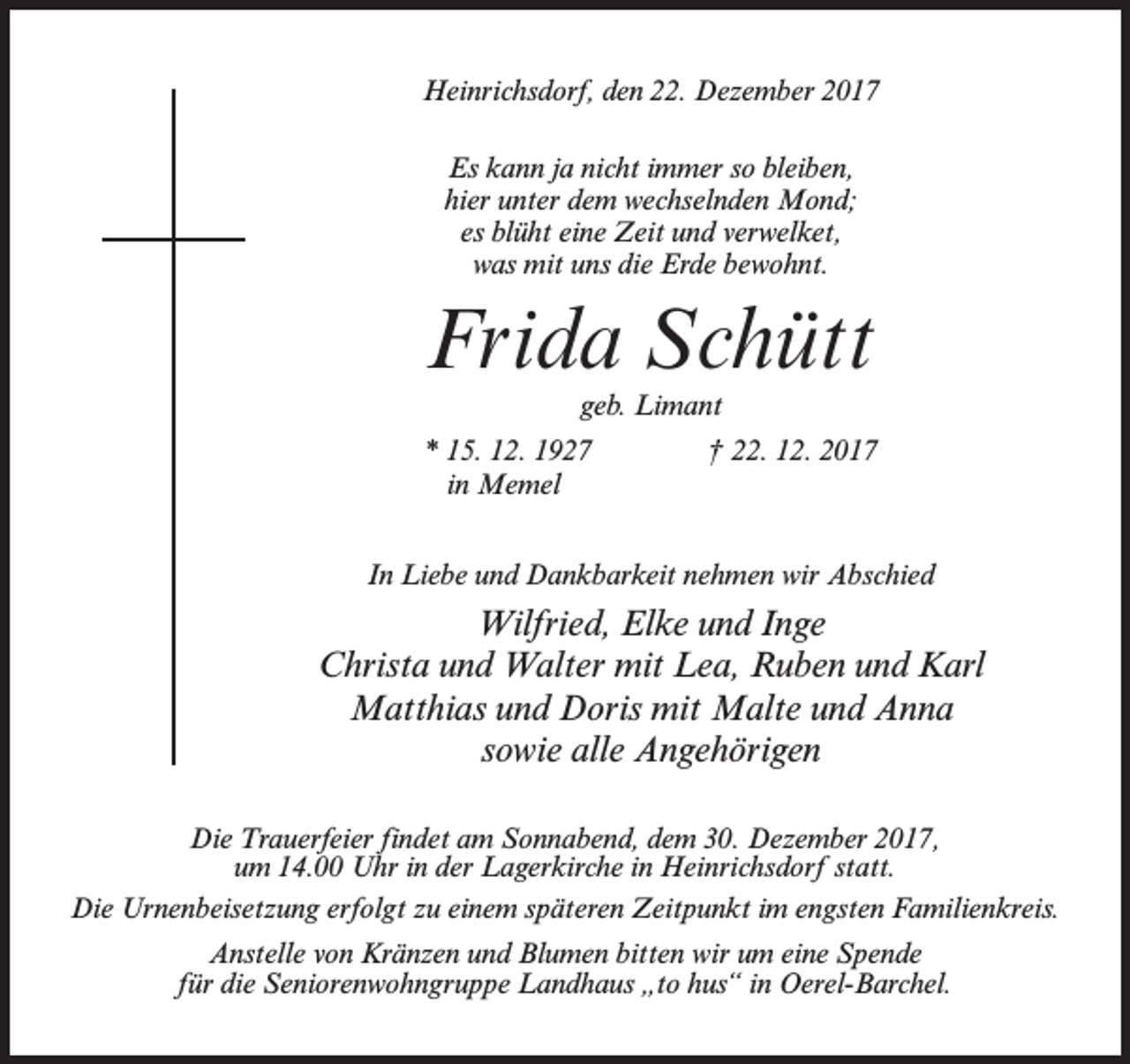 <p>Heinrichsdorf, den 22. Dezember 2017<br />Es kann ja nicht immer so bleiben,<br />hier unter dem wechselnden Mond;<br />es blüht eine Zeit und verwelket,<br />was mit uns die Erde bewohnt.</p><p>Frida Schütt<br />geb. Limant</p><p>* 15. 12. 1927<br />in Memel</p><p>† 22. 12. 2017</p><p>In Liebe und Dankbarkeit nehmen wir Abschied</p><p>Wilfried, Elke und Inge<br />Christa und Walter mit Lea, Ruben und Karl<br />Matthias und Doris mit Malte und Anna<br />sowie alle Angehörigen<br />Die Trauerfeier findet am Sonnabend, dem 30. Dezember 2017,<br />um 14.00 Uhr in der Lagerkirche in Heinrichsdorf statt.<br />Die Urnenbeisetzung erfolgt zu einem späteren Zeitpunkt im engsten Familienkreis.<br />Anstelle von Kränzen und Blumen bitten wir um eine Spende<br />für die Seniorenwohngruppe Landhaus „to hus“ in Oerel-Barchel.</p>