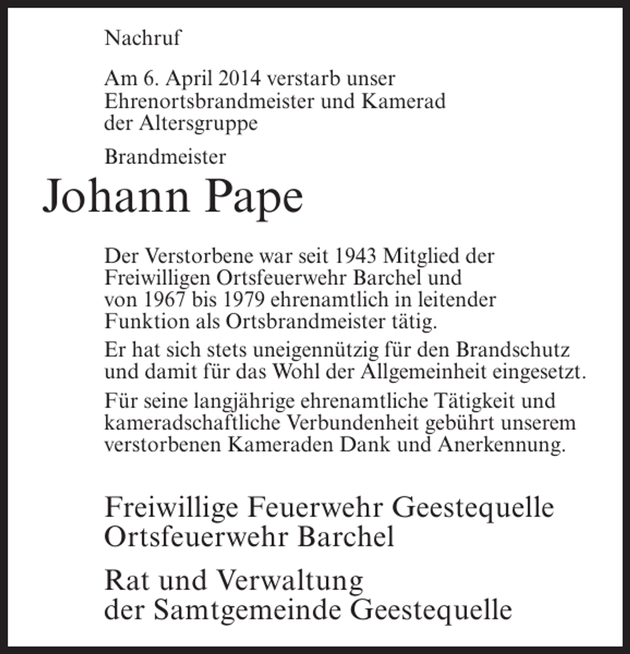 <p>Nachruf<br />Am 6. April 2014 verstarb unser<br />Ehrenortsbrandmeister und Kamerad<br />der Altersgruppe<br />Brandmeister</p><p>Johann Pape<br />Der Verstorbene war seit 1943 Mitglied der<br />Freiwilligen Ortsfeuerwehr Barchel und<br />von 1967 bis 1979 ehrenamtlich in leitender<br />Funktion als Ortsbrandmeister tätig.<br />Er hat sich stets uneigennützig für den Brandschutz<br />und damit für das Wohl der Allgemeinheit eingesetzt.<br />Für seine langjährige ehrenamtliche Tätigkeit und<br />kameradschaftliche Verbundenheit gebührt unserem<br />verstorbenen Kameraden Dank und Anerkennung.</p><p>Freiwillige Feuerwehr Geestequelle<br />Ortsfeuerwehr Barchel<br />Rat und Verwaltung<br />der Samtgemeinde Geestequelle</p>