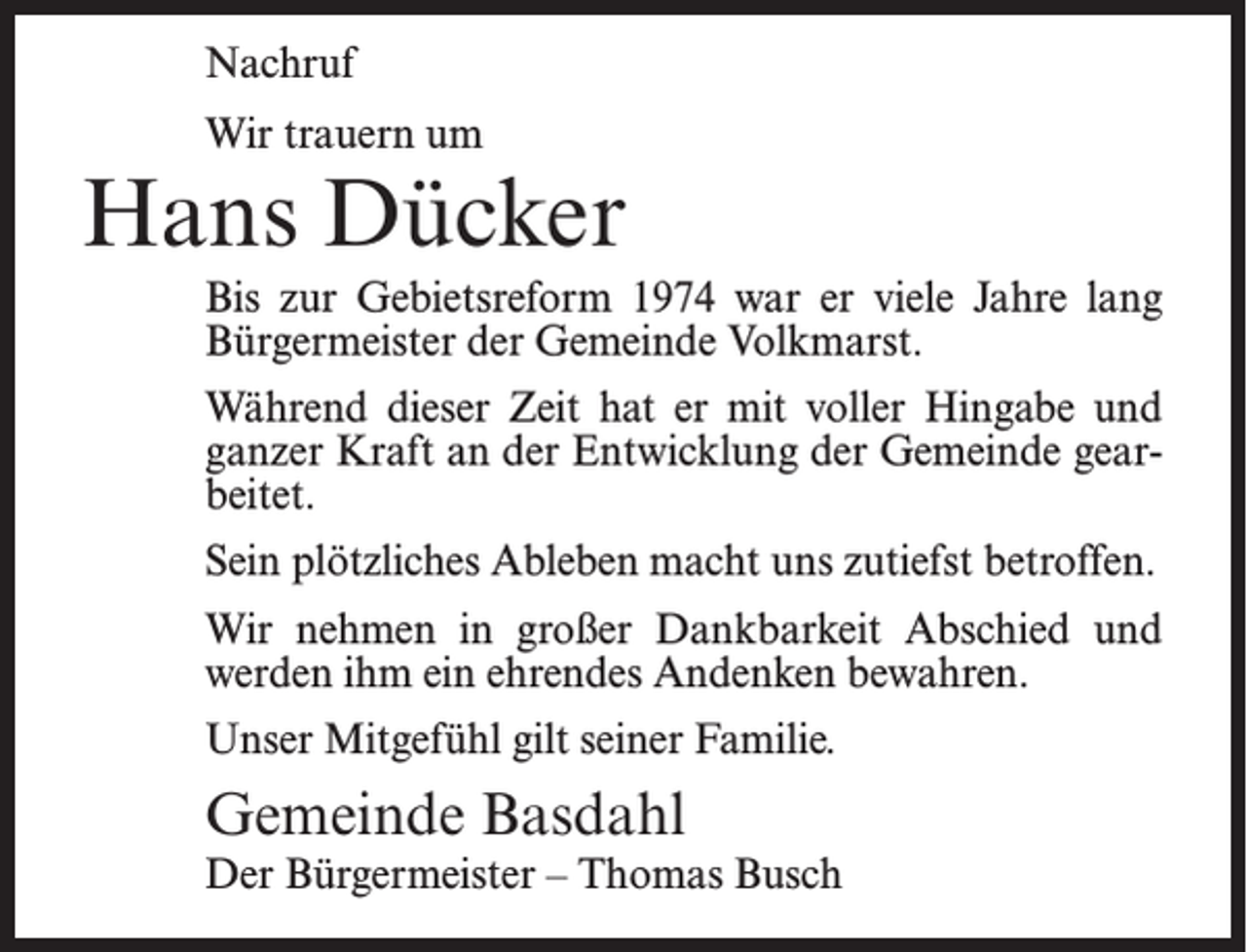 <p>Nachruf<br />Wir trauern um</p><p>Hans Dücker<br />Bis zur Gebietsreform 1974 war er viele Jahre lang<br />Bürgermeister der Gemeinde Volkmarst.<br />Während dieser Zeit hat er mit voller Hingabe und<br />ganzer Kraft an der Entwicklung der Gemeinde gearbeitet.<br />Sein plötzliches Ableben macht uns zutiefst betroffen.<br />Wir nehmen in großer Dankbarkeit Abschied und<br />werden ihm ein ehrendes Andenken bewahren.<br />Unser Mitgefühl gilt seiner Familie.</p><p>Gemeinde Basdahl</p><p>Der Bürgermeister – Thomas Busch</p>