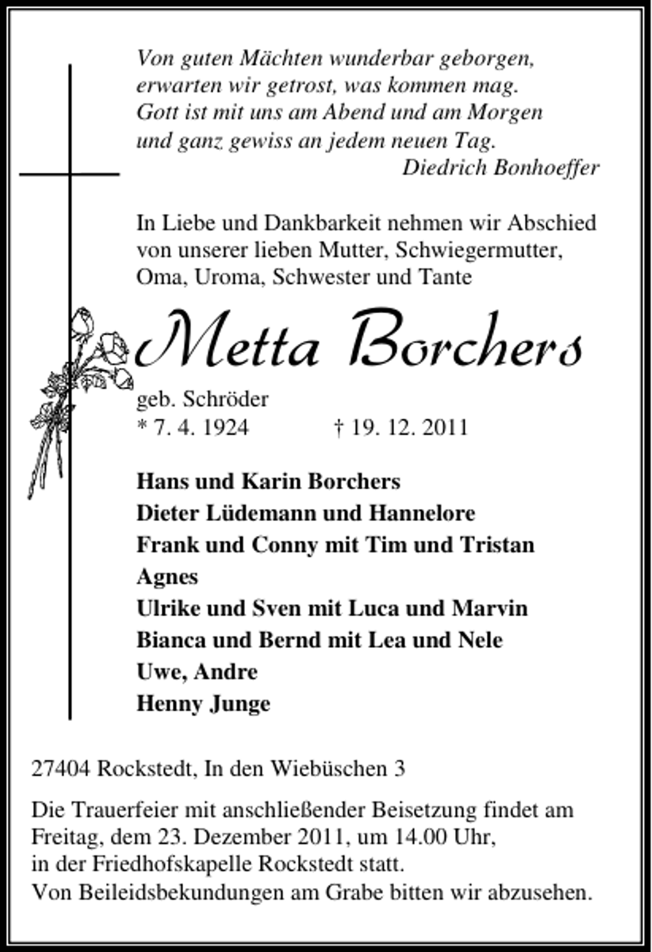 <p>Von guten Mächten wunderbar geborgen,<br />erwarten wir getrost, was kommen mag.<br />Gott ist mit uns am Abend und am Morgen<br />und ganz gewiss an jedem neuen Tag.<br />Diedrich Bonhoeffer<br />In Liebe und Dankbarkeit nehmen wir Abschied<br />von unserer lieben Mutter, Schwiegermutter,<br />Oma, Uroma, Schwester und Tante</p><p>1IXXE &amp;SVGLIVW<br />geb. Schröder<br />* 7. 4. 1924</p><p>† 19. 12. 2011</p><p>Hans und Karin Borchers<br />Dieter Lüdemann und Hannelore<br />Frank und Conny mit Tim und Tristan<br />Agnes<br />Ulrike und Sven mit Luca und Marvin<br />Bianca und Bernd mit Lea und Nele<br />Uwe, Andre<br />Henny Junge<br />27404 Rockstedt, In den Wiebüschen 3<br />Die Trauerfeier mit anschließender Beisetzung findet am<br />Freitag, dem 23. Dezember 2011, um 14.00 Uhr,<br />in der Friedhofskapelle Rockstedt statt.<br />Von Beileidsbekundungen am Grabe bitten wir abzusehen.</p>