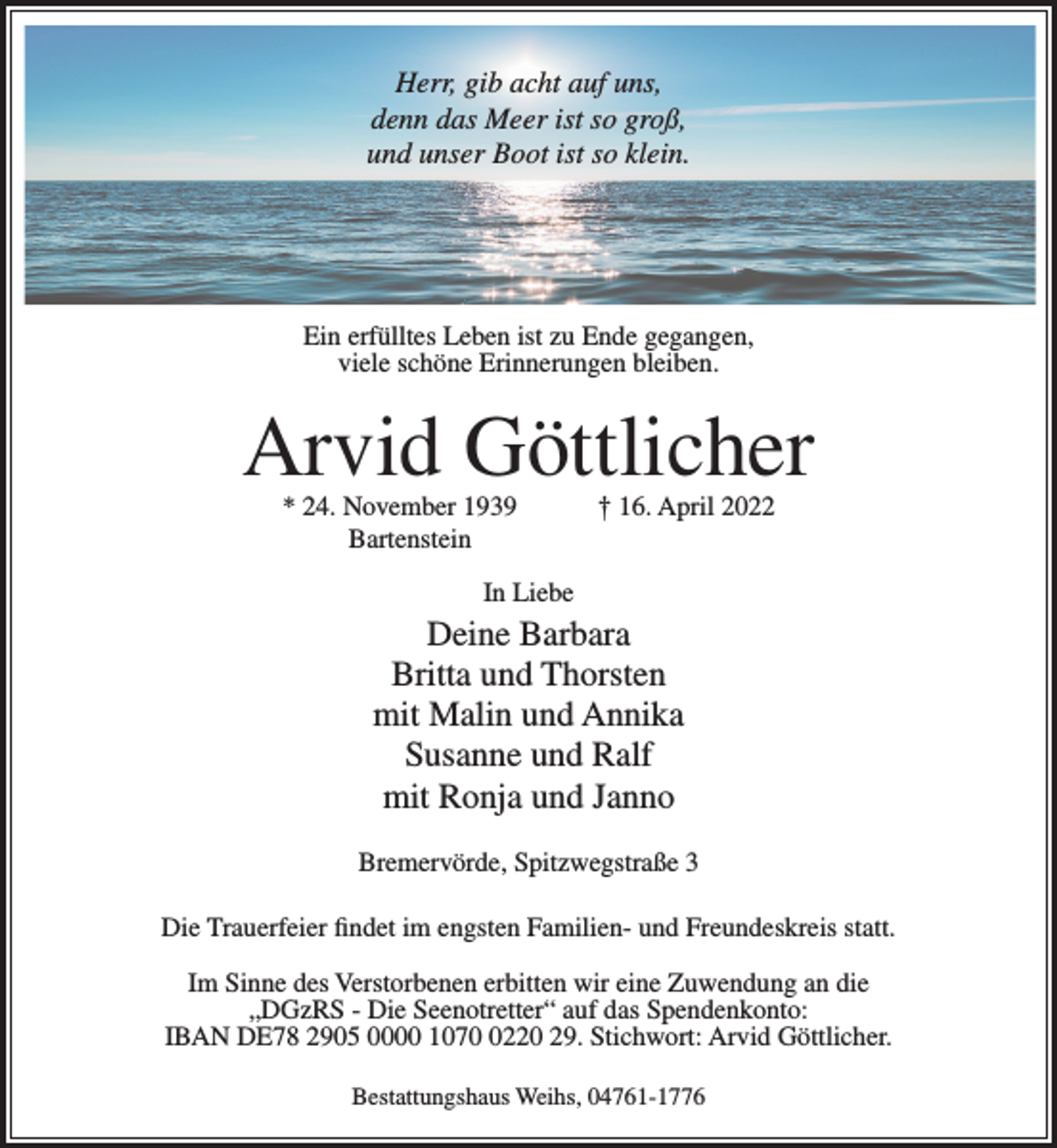 <p>Herr, gib acht auf uns,<br />denn das Meer ist so groß,<br />und unser Boot ist so klein.</p><p>Ein erfülltes Leben ist zu Ende gegangen,<br />viele schöne Erinnerungen bleiben.</p><p>Arvid Göttlicher<br />Ein erfülltes Leben ist zu Ende gegangen,<br />viele schöne Erinnerungen bleiben.</p><p>* 24. November 1939<br />Bartenstein</p><p>† 16. April 2022</p><p>Arvid Göttlicher<br />In Liebe</p><p>Deine Barbara<br />* 24. November<br />1939<br />† 16. April 2022<br />Britta und<br />Thorsten<br />Bartenstein<br />mit Malin und Annika<br />Susanne und Ralf<br />mit Ronja und Janno</p><p>In Liebe</p><p>Bremervörde, Spitzwegstraße 3</p><p>Deine Barbara<br />Britta und Thorsten<br />Im Sinne des Verstorbenen erbitten wir eine Zuwendung an die<br />Malin und<br />„DGzRS - mit<br />Die Seenotretter“<br />auf Annika<br />das Spendenkonto:<br />IBAN DE78 2905 0000<br />107220<br />29.<br />Susanne undStichwort:<br />Ralf Arvid Göttlicher.<br />Bestattungshaus<br />Weihs,<br />mit Ronja<br />und04761-1776<br />Janno</p><p>Die Trauerfeier findet im engsten Familien- und Freundeskreis statt.</p>