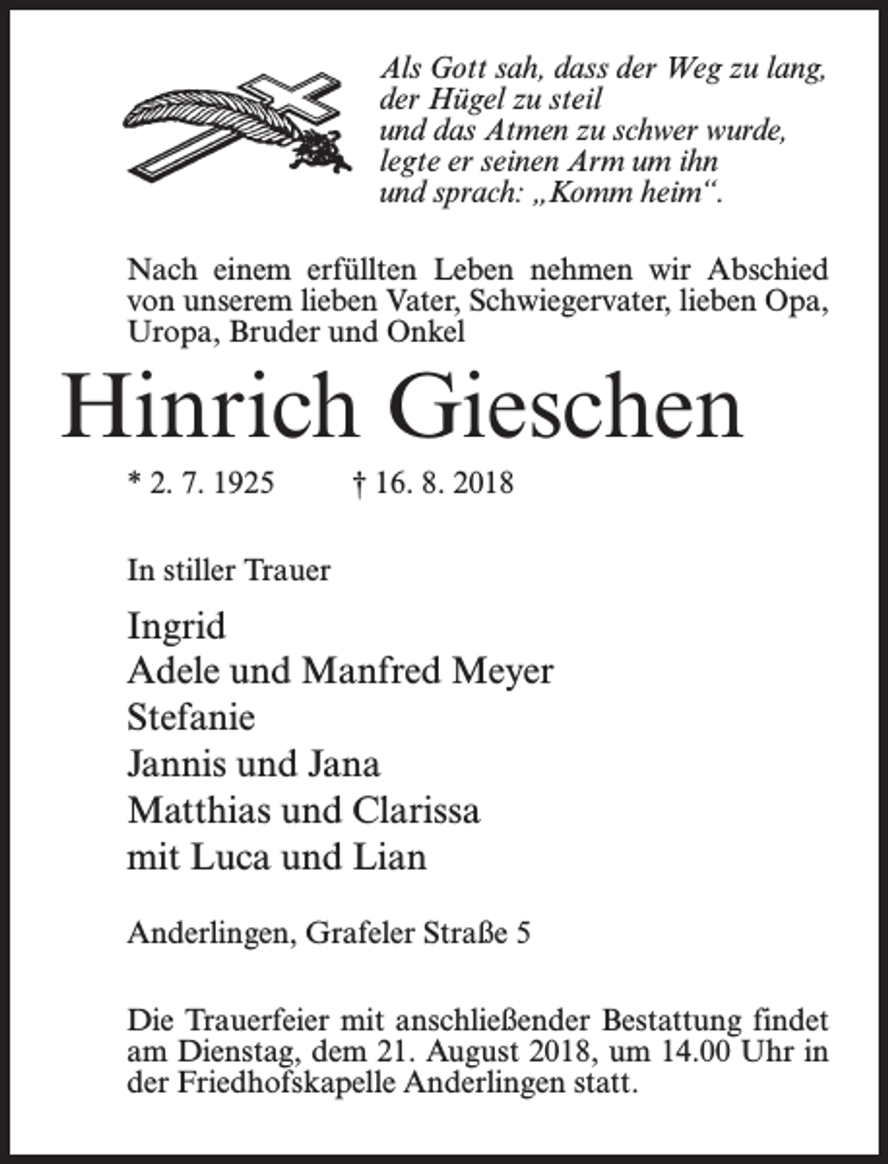 <p>Als Gott sah, dass der Weg zu lang,<br />der Hügel zu steil<br />und das Atmen zu schwer wurde,<br />legte er seinen Arm um ihn<br />und sprach: „Komm heim“.<br />Nach einem erfüllten Leben nehmen wir Abschied<br />von unserem lieben Vater, Schwiegervater, lieben Opa,<br />Uropa, Bruder und Onkel</p><p>Hinrich Gieschen<br />* 2. 7. 1925 † 16. 8. 2018<br />In stiller Trauer</p><p>Ingrid<br />Adele und Manfred Meyer<br />Stefanie<br />Jannis und Jana<br />Matthias und Clarissa<br />mit Luca und Lian<br />Anderlingen, Grafeler Straße 5<br />Die Trauerfeier mit anschließender Bestattung findet<br />am Dienstag, dem 21. August 2018, um 14.00 Uhr in<br />der Friedhofskapelle Anderlingen statt.</p>