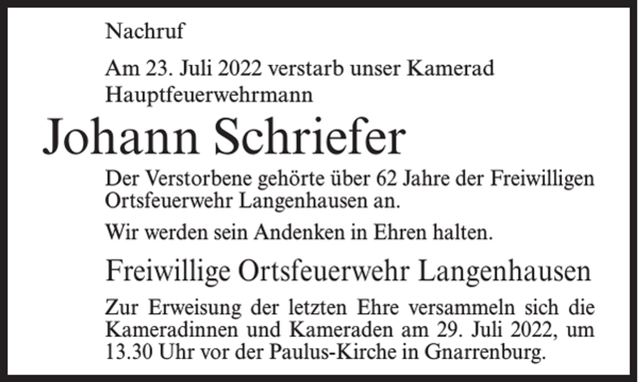 <p>Nachruf<br />Am 23. Juli 2022 verstarb unser Kamerad<br />Hauptfeuerwehrmann</p><p>Johann Schriefer</p><p>Der Verstorbene gehörte über 62 Jahre der Freiwilligen<br />Ortsfeuerwehr Langenhausen an.<br />Wir werden sein Andenken in Ehren halten.</p><p>Freiwillige Ortsfeuerwehr Langenhausen<br />Zur Erweisung der letzten Ehre versammeln sich die<br />Kameradinnen und Kameraden am 29. Juli 2022, um<br />13.30 Uhr vor der Paulus-Kirche in Gnarrenburg.</p>