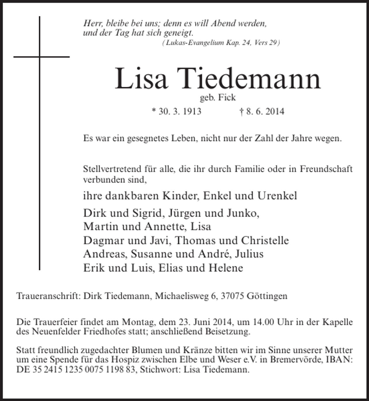 <p>Herr, bleibe bei uns; denn es will Abend werden,<br />und der Tag hat sich geneigt.<br />(Lukas-Evangelium Kap. 24, Vers 29)</p><p>Lisa Tiedemann<br />geb. Fick<br />* 30. 3. 1913 † 8. 6. 2014</p><p>Es war ein gesegnetes Leben, nicht nur der Zahl der Jahre wegen.<br />Stellvertretend für alle, die ihr durch Familie oder in Freundschaft<br />verbunden sind,</p><p>ihre dankbaren Kinder, Enkel und Urenkel<br />Dirk und Sigrid, Jürgen und Junko,<br />Martin und Annette, Lisa<br />Dagmar und Javi, Thomas und Christelle<br />Andreas, Susanne und André, Julius<br />Erik und Luis, Elias und Helene<br />Traueranschrift: Dirk Tiedemann, Michaelisweg 6, 37075 Göttingen<br />Die Trauerfeier findet am Montag, dem 23. Juni 2014, um 14.00 Uhr in der Kapelle<br />des Neuenfelder Friedhofes statt; anschließend Beisetzung.<br />Statt freundlich zugedachter Blumen und Kränze bitten wir im Sinne unserer Mutter<br />um eine Spende für das Hospiz zwischen Elbe und Weser e.V. in Bremervörde, IBAN:<br />DE 35 2415 1235 0075 1193, Stichwort: Lisa Tiedemann.</p>