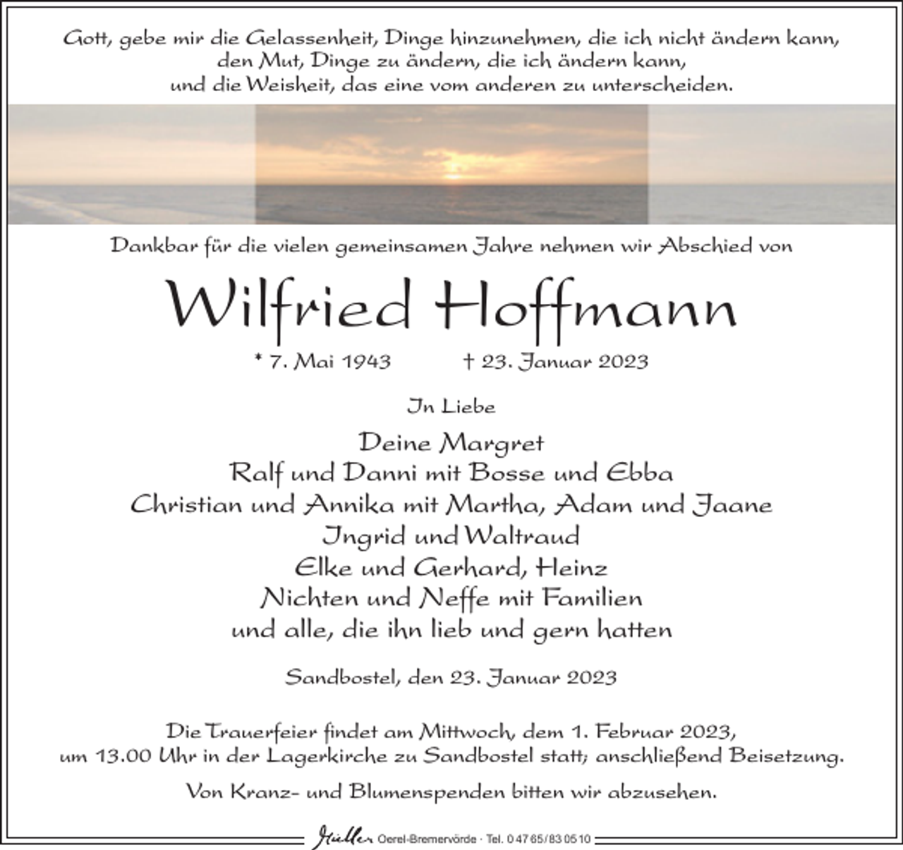 <p>Gott, gebe mir die Gelassenheit, Dinge hinzunehmen, die ich nicht ändern kann,<br />den Mut, Dinge zu ändern, die ich ändern kann,<br />und die Weisheit, das eine vom anderen zu unterscheiden.</p><p>Dankbar für die vielen gemeinsamen Jahre nehmen wir Abschied von</p><p>Wilfried Hoffmann<br />* 7. Mai 1943</p><p>† 23. Januar 2023<br />In Liebe</p><p>Deine Margret<br />Ralf und Danni mit Bosse und Ebba<br />Christian und Annika mit Martha, Adam und Jaane<br />Ingrid und Waltraud<br />Elke und Gerhard, Heinz<br />Nichten und Neffe mit Familien<br />und alle, die ihn lieb und gern hatten<br />Sandbostel, den 23. Januar 2023<br />Die Trauerfeier findet am Mittwoch, dem 1. Februar 2023,<br />um 13.00 Uhr in der Lagerkirche zu Sandbostel statt; anschließend Beisetzung.<br />Von Kranz- und Blumenspenden bitten wir abzusehen.<br />Oerel-Bremervörde ∙ Tel. 0 47 65 /83 05 10</p>