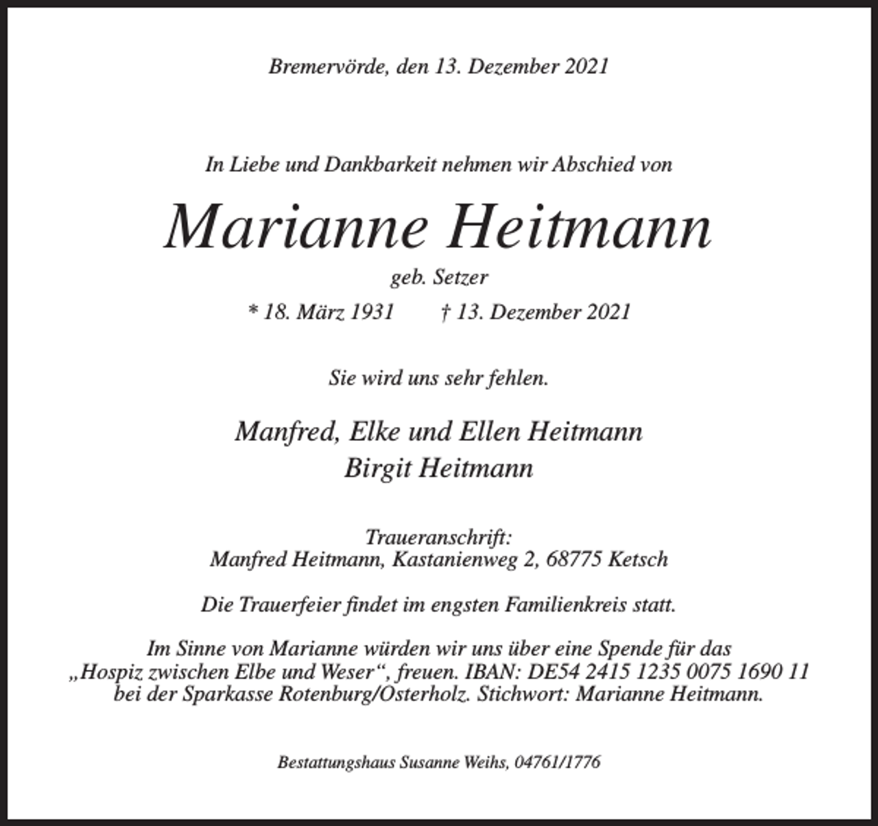 <p>Bremervörde, den 13. Dezember 2021</p><p>In Liebe und Dankbarkeit nehmen wir Abschied von</p><p>Marianne Heitmann<br />geb. Setzer<br />* 18. März 1931</p><p>† 13. Dezember 2021</p><p>Sie wird uns sehr fehlen.</p><p>Manfred, Elke und Ellen Heitmann<br />Birgit Heitmann<br />Traueranschrift:<br />Manfred Heitmann, Kastanienweg 2, 68775 Ketsch<br />Die Trauerfeier findet im engsten Familienkreis statt.<br />Im Sinne von Marianne würden wir uns über eine Spende für das<br />„Hospiz zwischen Elbe und Weser“, freuen. IBAN: DE54 2415 1235 0075 1690 11<br />bei der Sparkasse Rotenburg/Osterholz. Stichwort: Marianne Heitmann.<br />Bestattungshaus Susanne Weihs, 04761/1776</p>