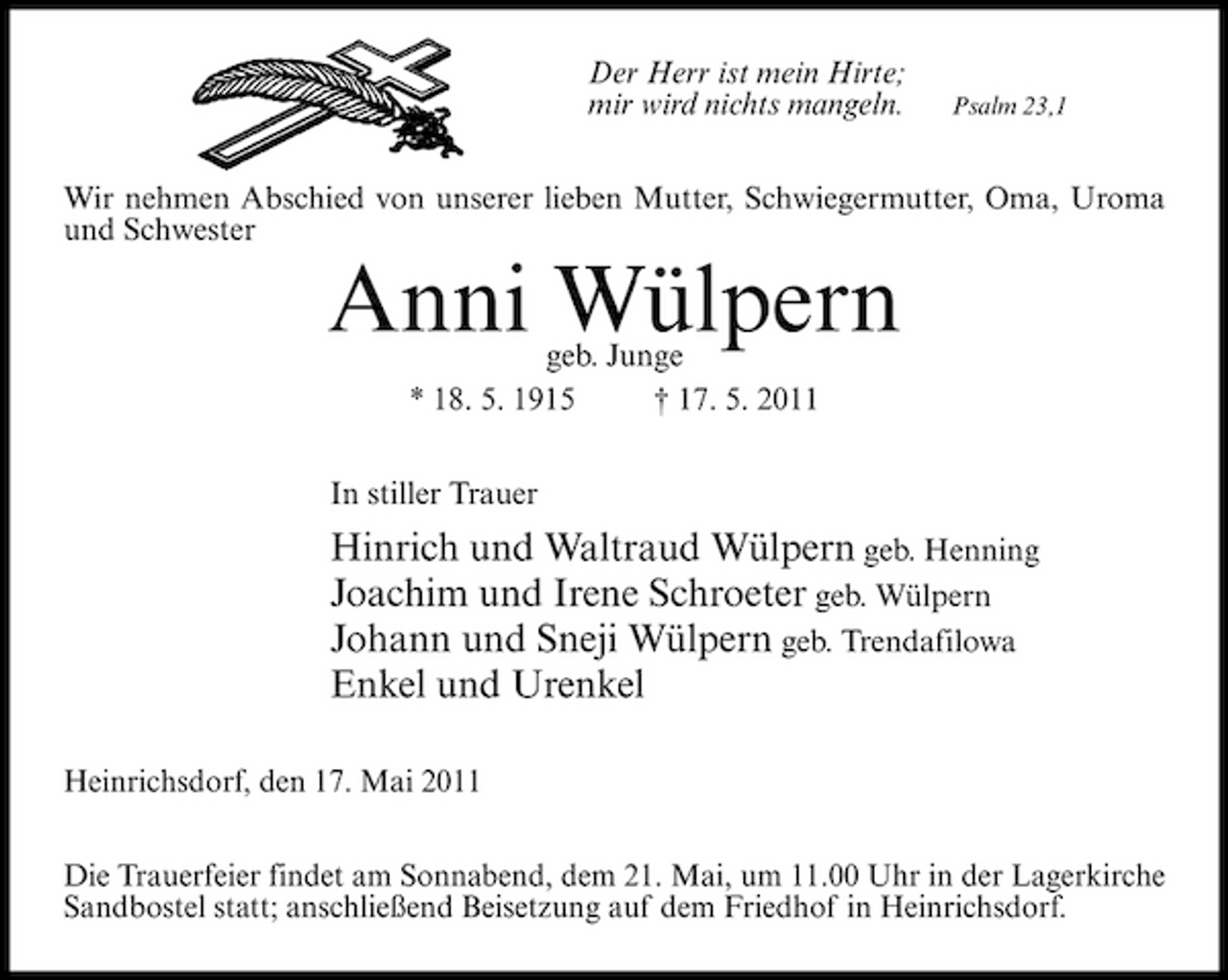 <p>Der Herr ist mein Hirte; mir wird nichts mangeln.</p><p>Psalm 23,1</p><p>Wir nehmen Abschied von unserer lieben Mutter, Schwiegermutter, Oma, Uroma und Schwester</p><p>Anni Wülpern<br />geb. Junge * 18. 5. 1915 † 17. 5. 2011 In stiller Trauer</p><p>Hinrich und Waltraud Wülpern geb. Henning Joachim und Irene Schroeter geb. Wülpern Johann und Sneji Wülpern geb. Trendafilowa Enkel und Urenkel<br />Heinrichsdorf, den 17. Mai 2011 Die Trauerfeier findet am Sonnabend, dem 21. Mai, um 11.00 Uhr in der Lagerkirche Sandbostel statt; anschließend Beisetzung auf dem Friedhof in Heinrichsdorf.</p>