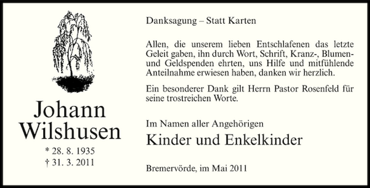 <p>Danksagung – Statt Karten Allen, die unserem lieben Entschlafenen das letzte Geleit gaben, ihn durch Wort, Schrift, Kranz-, Blumenund Geldspenden ehrten, uns Hilfe und mitfühlende Anteilnahme erwiesen haben, danken wir herzlich.</p><p>Johann Wilshusen<br />* 28. 8. 1935 † 31. 3. 2011</p><p>Ein besonderer Dank gilt Herrn Pastor Rosenfeld für seine trostreichen Worte. Im Namen aller Angehörigen</p><p>Kinder und Enkelkinder<br />Bremervörde, im Mai 2011</p>