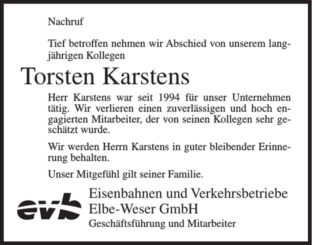 <p>Nachruf<br />Tief betroffen nehmen wir Abschied von unserem langjährigen Kollegen</p><p>Torsten Karstens<br />Herr Karstens war seit 1994 für unser Unternehmen<br />tätig. Wir verlieren einen zuverlässigen und hoch engagierten Mitarbeiter, der von seinen Kollegen sehr geschätzt wurde.<br />Wir werden Herrn Karstens in guter bleibender Erinnerung behalten.<br />Unser Mitgefühl gilt seiner Familie.</p><p>Eisenbahnen und Verkehrsbetriebe<br />Elbe-Weser GmbH<br />Geschäftsführung und Mitarbeiter</p>