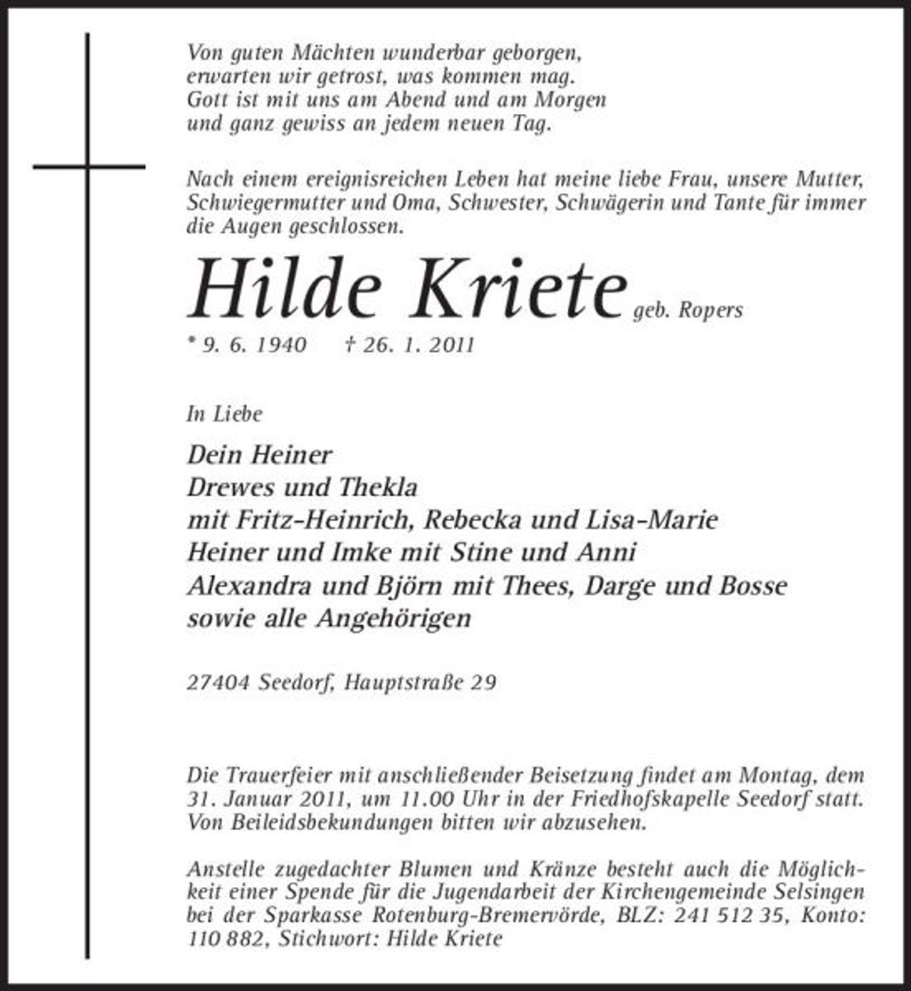 <p>Von guten Mächten wunderbar geborgen, erwarten wir getrost, was kommen mag. Gott ist mit uns am Abend und am Morgen und ganz gewiss an jedem neuen Tag. Nach einem ereignisreichen Leben hat meine liebe Frau, unsere Mutter, Schwiegermutter und Oma, Schwester, Schwägerin und Tante für immer die Augen geschlossen.</p><p>Hilde Kriete<br />* 9. 6. 1940 In Liebe † 26. 1. 2011</p><p>geb. Ropers</p><p>Dein Heiner Drewes und Thekla mit Fritz-Heinrich, Rebecka und Lisa-Marie Heiner und Imke mit Stine und Anni Alexandra und Björn mit Thees, Darge und Bosse sowie alle Angehörigen<br />27404 Seedorf, Hauptstraße 29</p><p>Die Trauerfeier mit anschließender Beisetzung ﬁndet am Montag, dem 31. Januar 2011, um 11.00 Uhr in der Friedhofskapelle Seedorf statt. Von Beileidsbekundungen bitten wir abzusehen. Anstelle zugedachter Blumen und Kränze besteht auch die Möglichkeit einer Spende für die Jugendarbeit der Kirchengemeinde Selsingen bei der Sparkasse Rotenburg-Bremervörde, BLZ: 241 512 35, Konto: 110 882, Stichwort: Hilde Kriete</p>