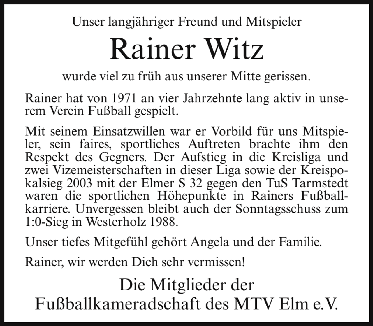 <p>Unser langjähriger Freund und Mitspieler</p><p>Rainer Witz</p><p>wurde viel zu früh aus unserer Mitte gerissen.<br />Rainer hat von 1971 an vier Jahrzehnte lang aktiv in unserem Verein Fußball gespielt.<br />Mit seinem Einsatzwillen war er Vorbild für uns Mitspieler, sein faires, sportliches Auftreten brachte ihm den<br />Respekt des Gegners. Der Aufstieg in die Kreisliga und<br />zwei Vizemeisterschaften in dieser Liga sowie der Kreispokalsieg 2003 mit der Elmer S 32 gegen den TuS Tarmstedt<br />waren die sportlichen Höhepunkte in Rainers Fußballkarriere. Unvergessen bleibt auch der Sonntagsschuss zum<br />1:0-Sieg in Westerholz 1988.<br />Unser tiefes Mitgefühl gehört Angela und der Familie.<br />Rainer, wir werden Dich sehr vermissen!</p><p>Die Mitglieder der<br />Fußballkameradschaft des MTV Elm e.V.</p>