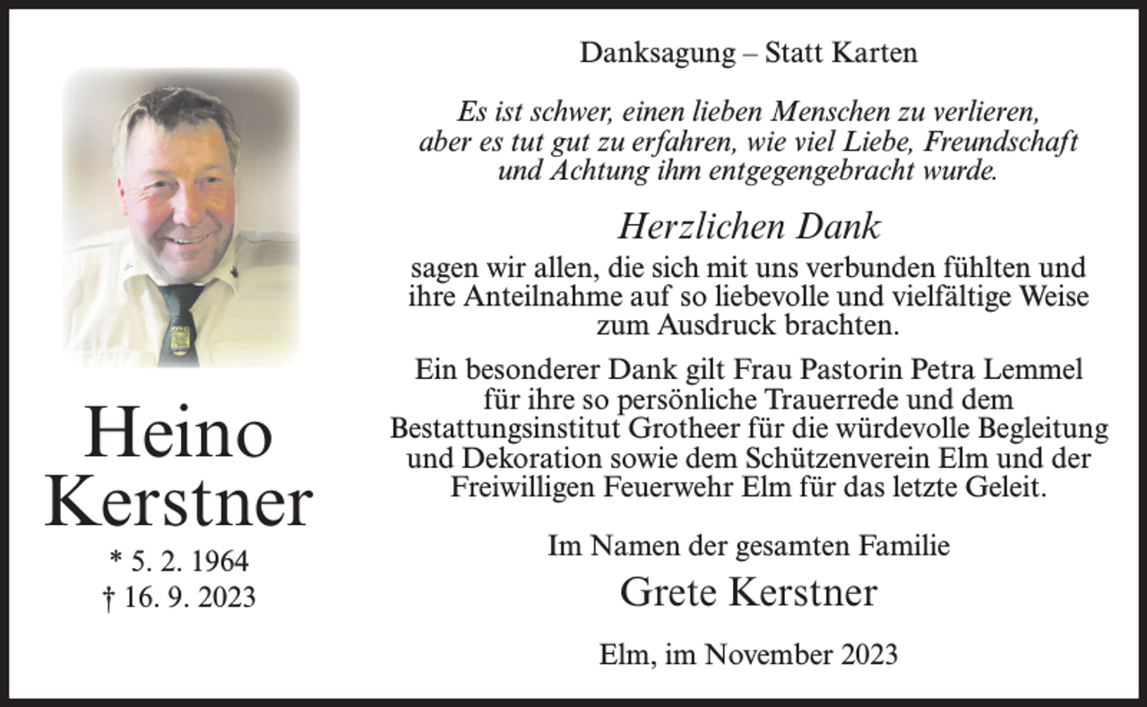 <p>Danksagung – Statt Karten<br />Es ist schwer, einen lieben Menschen zu verlieren,<br />aber es tut gut zu erfahren, wie viel Liebe, Freundschaft<br />und Achtung ihm entgegengebracht wurde.</p><p>Herzlichen Dank</p><p>Heino<br />Kerstner<br />* 5. 2. 1964<br />† 16. 9. 2023</p><p>sagen wir allen, die sich mit uns verbunden fühlten und<br />ihre Anteilnahme auf so liebevolle und vielfältige Weise<br />zum Ausdruck brachten.<br />Ein besonderer Dank gilt Frau Pastorin Petra Lemmel<br />für ihre so persönliche Trauerrede und dem<br />Bestattungsinstitut Grotheer für die würdevolle Begleitung<br />und Dekoration sowie dem Schützenverein Elm und der<br />Freiwilligen Feuerwehr Elm für das letzte Geleit.<br />Im Namen der gesamten Familie</p><p>Grete Kerstner<br />Elm, im November 2023</p>