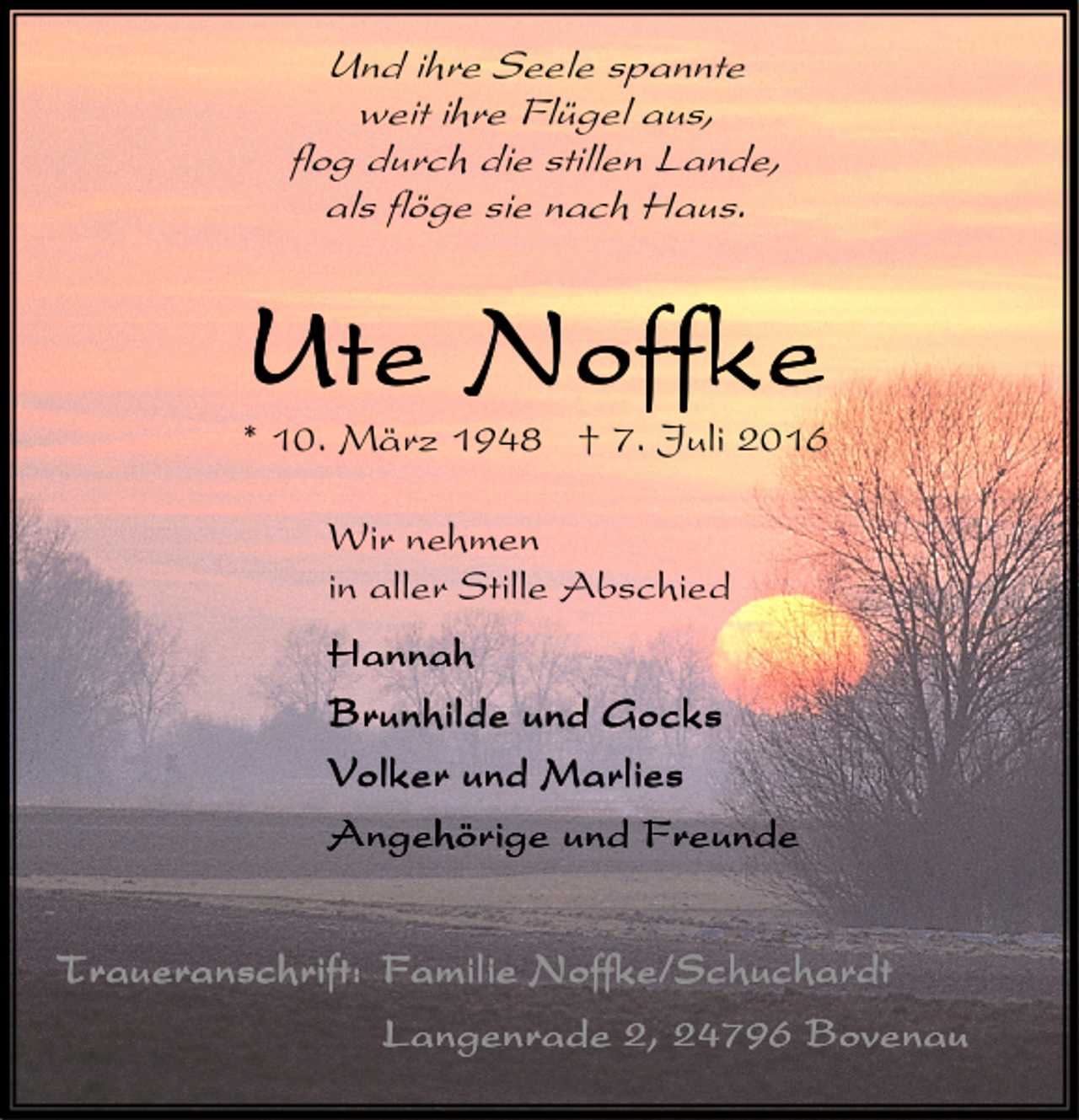 <p>Und ihre Seele spannte<br />weit ihre Flügel aus,<br />flog durch die stillen Lande,<br />als flöge sie nach Haus.</p>
<p>Ute Noffke</p>
<p>* 10. März 1948 † 7. Juli 2016<br />Wir nehmen<br />in aller Stille Abschied<br />Hannah<br />Brunhilde und Gocks<br />Volker und Marlies<br />Angehörige und Freunde<br />Traueranschrift: Familie Noffke/Schuchardt<br />Langenrade 2, 24796 Bovenau</p>