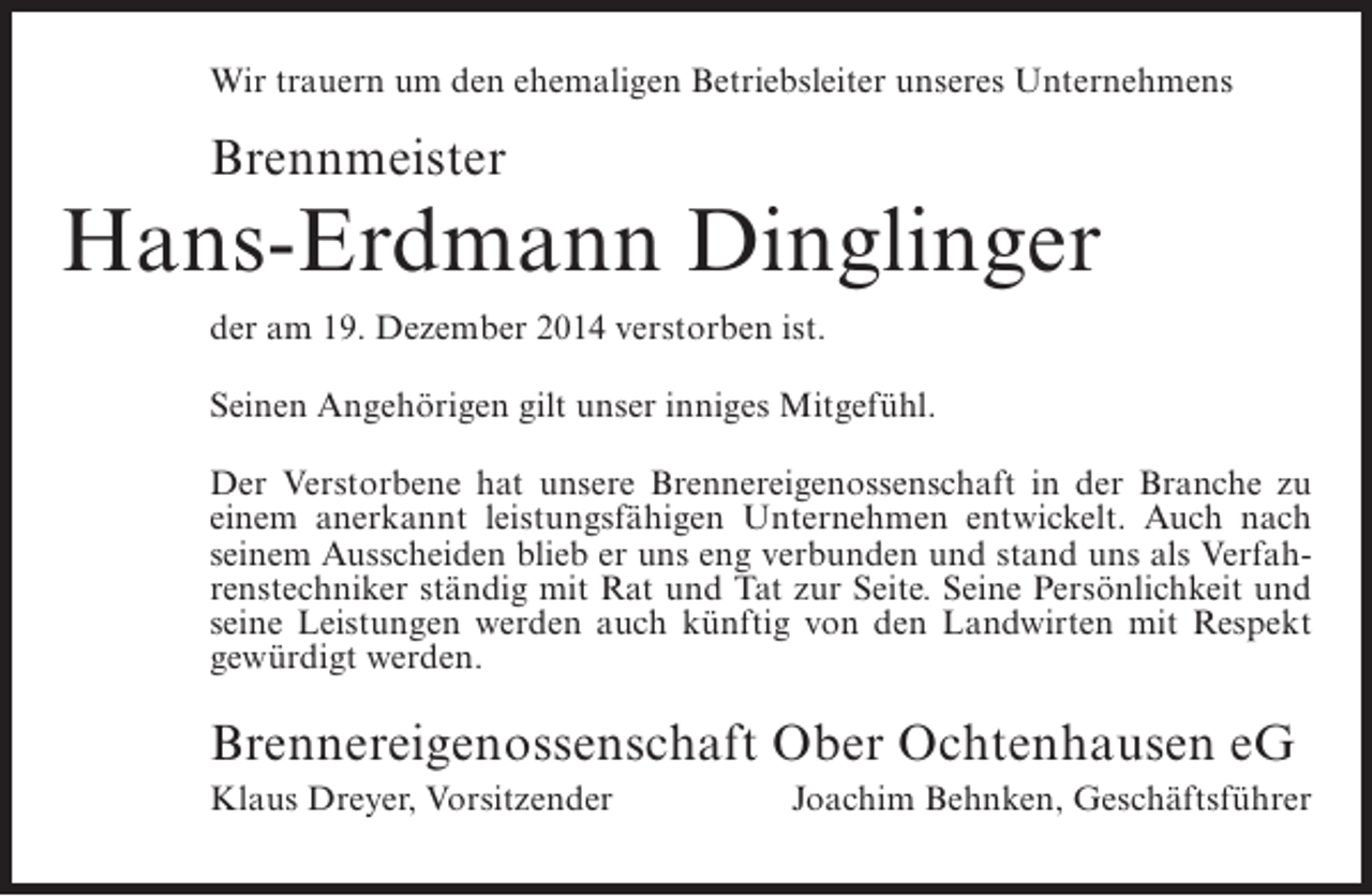 <p>Wir trauern um den ehemaligen Betriebsleiter unseres Unternehmens</p><p>Brennmeister</p><p>Hans-Erdmann Dinglinger<br />der am 19. Dezember 2014 verstorben ist.<br />Seinen Angehörigen gilt unser inniges Mitgefühl.<br />Der Verstorbene hat unsere Brennereigenossenschaft in der Branche zu<br />einem anerkannt leistungsfähigen Unternehmen entwickelt. Auch nach<br />seinem Ausscheiden blieb er uns eng verbunden und stand uns als Verfahrenstechniker ständig mit Rat und Tat zur Seite. Seine Persönlichkeit und<br />seine Leistungen werden auch künftig von den Landwirten mit Respekt<br />gewürdigt werden.</p><p>Brennereigenossenschaft Ober Ochtenhausen eG<br />Klaus Dreyer, Vorsitzender</p><p>Joachim Behnken, Geschäftsführer</p>