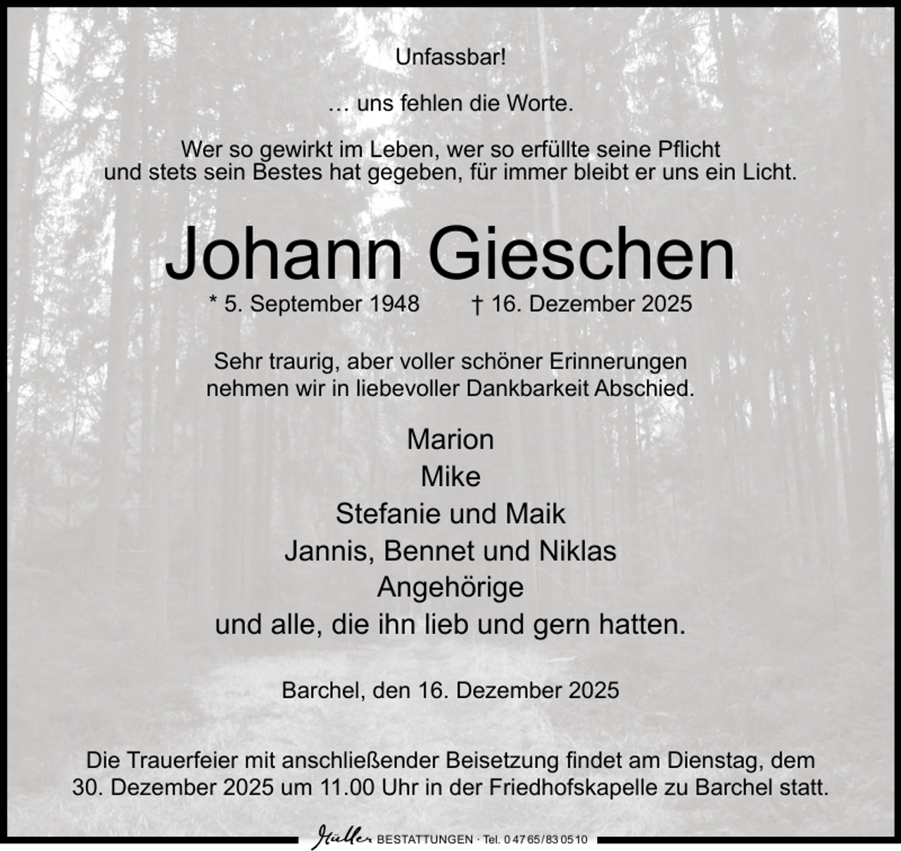 <p>Unfassbar!<br />… uns fehlen die Worte.<br />Wer so gewirkt im Leben, wer so erfüllte seine Pflicht<br />und stets sein Bestes hat gegeben, für immer bleibt er uns ein Licht.</p><p>Johann Gieschen<br />* 5. September 1948</p><p>† 16. Dezember 2025</p><p>Sehr traurig, aber voller schöner Erinnerungen<br />nehmen wir in liebevoller Dankbarkeit Abschied.</p><p>Marion<br />Mike<br />Stefanie und Maik<br />Jannis, Bennet und Niklas<br />Angehörige<br />und alle, die ihn lieb und gern hatten.<br />Barchel, den 16. Dezember 2025<br />Die Trauerfeier mit anschließender Beisetzung findet am Dienstag, dem<br />30. Dezember 2025 um 11.00 Uhr in der Friedhofskapelle zu Barchel statt.<br />BESTATTUNGEN ∙ Tel. 0 47 65 /83 05 10</p>