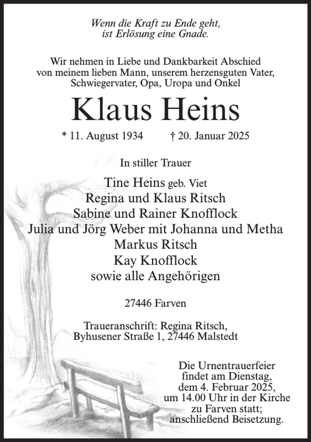 <p>Wenn die Kraft zu Ende geht,<br />ist Erlösung eine Gnade.<br />Wir nehmen in Liebe und Dankbarkeit Abschied<br />von meinem lieben Mann, unserem herzensguten Vater,<br />Schwiegervater, Opa, Uropa und Onkel</p><p>Klaus Heins<br />* 11. August 1934 † 20. Januar 2025<br />In stiller Trauer</p><p>Tine Heins geb. Viet<br />Regina und Klaus Ritsch<br />Sabine und Rainer Knofflock<br />Julia und Jörg Weber mit Johanna und Metha<br />Markus Ritsch<br />Kay Knofflock<br />sowie alle Angehörigen<br />27446 Farven<br />Traueranschrift: Regina Ritsch,<br />Byhusener Straße 1, 27446 Malstedt<br />Die Urnentrauerfeier<br />findet am Dienstag,<br />dem 4. Februar 2025,<br />um 14.00 Uhr in der Kirche<br />zu Farven statt;<br />anschließend Beisetzung.</p>