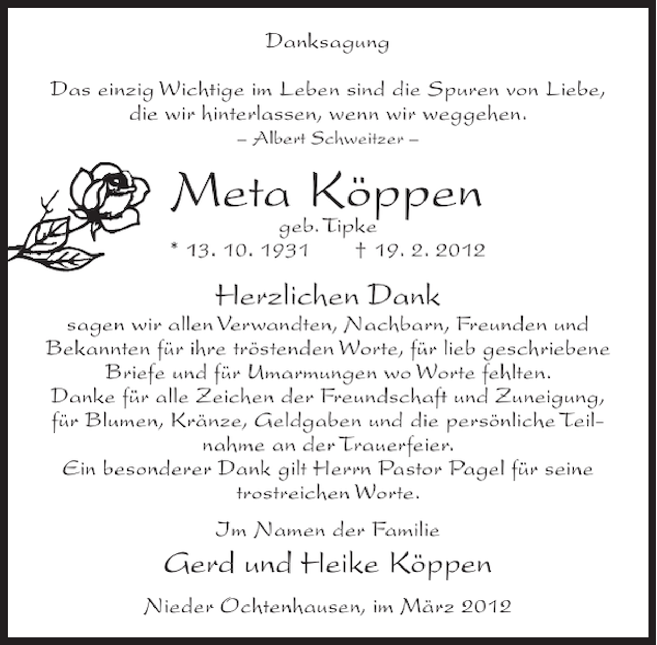 <p>Danksagung<br />Das einzig Wichtige im Leben sind die Spuren von Liebe,<br />die wir hinterlassen, wenn wir weggehen.<br />– Albert Schweitzer –</p><p>Meta Köppen<br />geb. Tipke<br />* 13. 10. 1931</p><p>† 19. 2. 2012</p><p>Herzlichen Dank<br />sagen wir allen Verwandten, Nachbarn, Freunden und<br />Bekannten für ihre tröstenden Worte, für lieb geschriebene<br />Briefe und für Umarmungen wo Worte fehlten.<br />Danke für alle Zeichen der Freundschaft und Zuneigung,<br />für Blumen, Kränze, Geldgaben und die persönliche Teilnahme an der Trauerfeier.<br />Ein besonderer Dank gilt Herrn Pastor Pagel für seine<br />trostreichen Worte.<br />Im Namen der Familie</p><p>Gerd und Heike Köppen<br />Nieder Ochtenhausen, im März 2012</p>