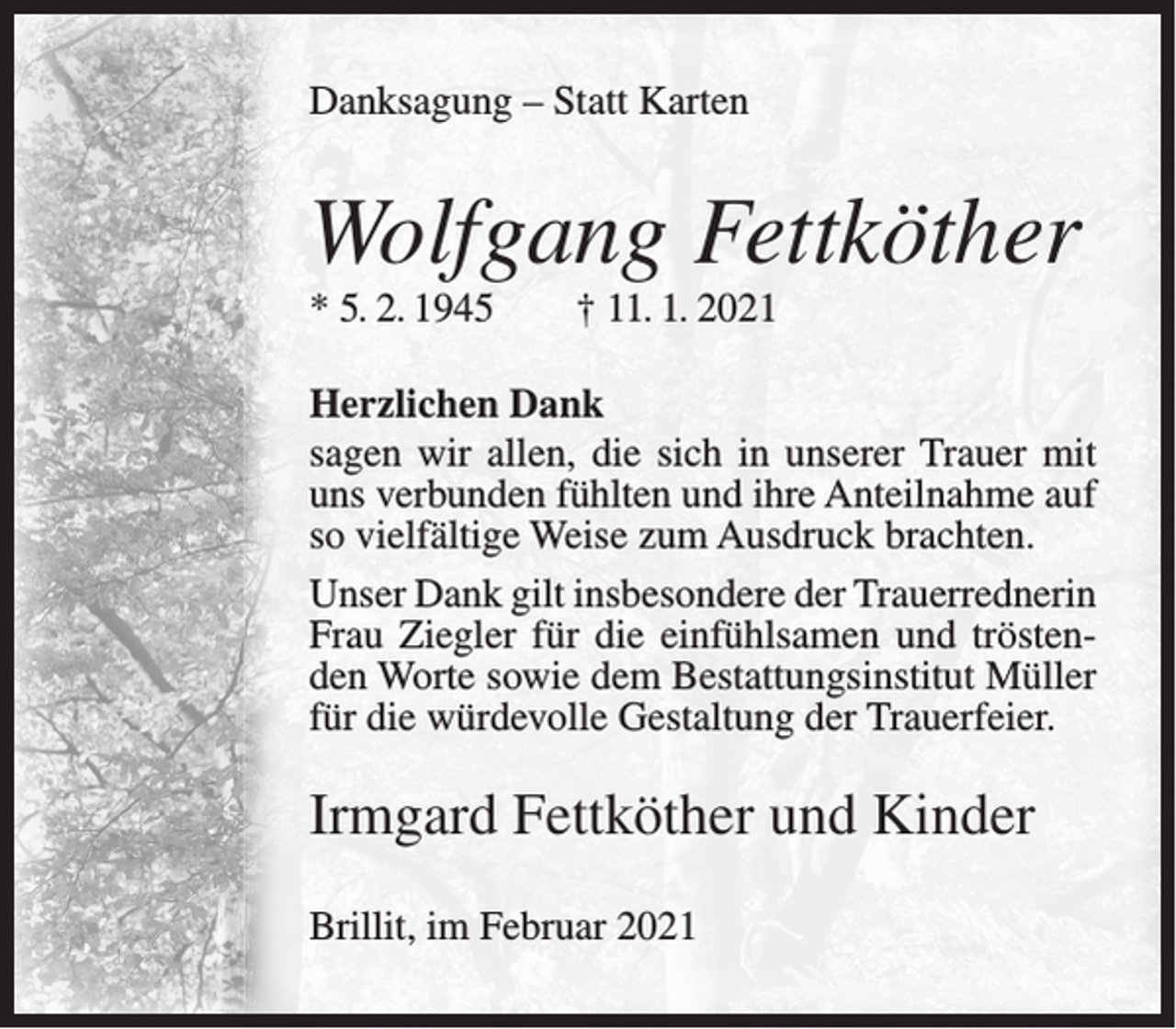 <p>Danksagung – Statt Karten</p><p>Wolfgang Fettköther<br />* 5. 2. 1945</p><p>† 11. 1. 2021</p><p>Herzlichen Dank<br />sagen wir allen, die sich in unserer Trauer mit<br />uns verbunden fühlten und ihre Anteilnahme auf<br />so vielfältige Weise zum Ausdruck brachten.<br />Unser Dank gilt insbesondere der Trauerrednerin<br />Frau Ziegler für die einfühlsamen und tröstenden Worte sowie dem Bestattungsinstitut Müller<br />für die würdevolle Gestaltung der Trauerfeier.</p><p>Irmgard Fettköther und Kinder<br />Brillit, im Februar 2021</p>