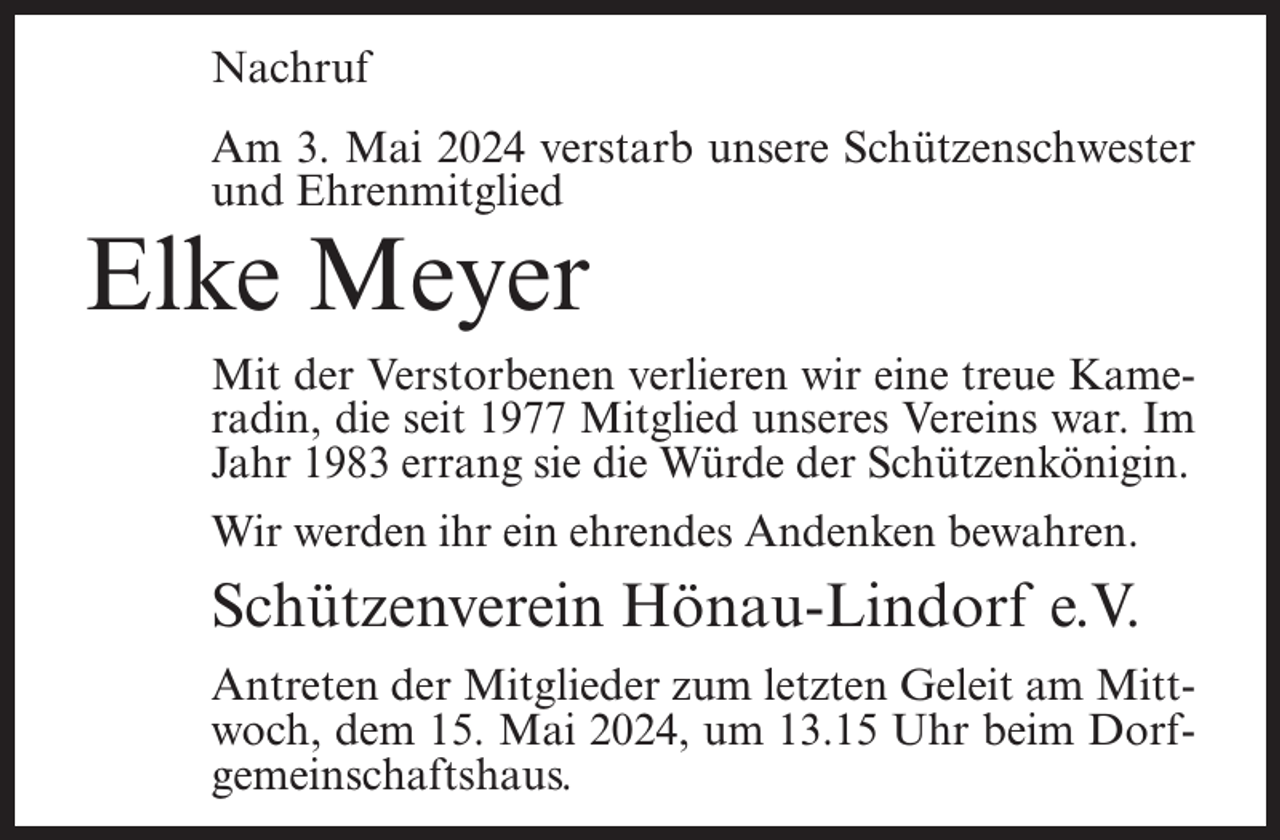 <p>Nachruf<br />Am 3. Mai 2024 verstarb unsere Schützenschwester<br />und Ehrenmitglied</p><p>Elke Meyer</p><p>Mit der Verstorbenen verlieren wir eine treue Kameradin, die seit 1977 Mitglied unseres Vereins war. Im<br />Jahr 1983 errang sie die Würde der Schützenkönigin.<br />Wir werden ihr ein ehrendes Andenken bewahren.</p><p>Schützenverein Hönau-Lindorf e.V.<br />Antreten der Mitglieder zum letzten Geleit am Mittwoch, dem 15. Mai 2024, um 13.15 Uhr beim Dorfgemeinschaftshaus.</p>