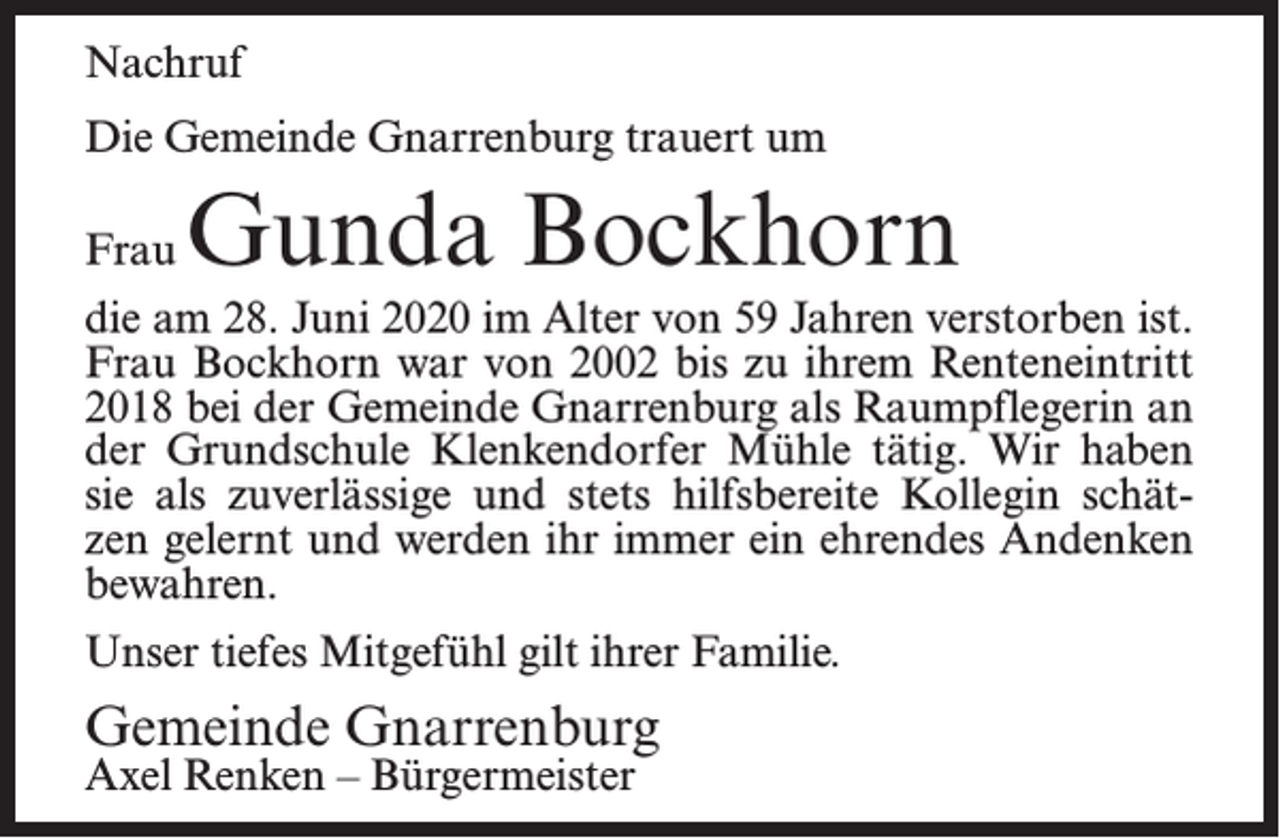 <p>Nachruf<br />Die Gemeinde Gnarrenburg trauert um<br />Frau</p><p>Gunda Bockhorn</p><p>die am 28. Juni 2020 im Alter von 59 Jahren verstorben ist.<br />Frau Bockhorn war von 2002 bis zu ihrem Renteneintritt<br />2018 bei der Gemeinde Gnarrenburg als Raumpflegerin an<br />der Grundschule Klenkendorfer Mühle tätig. Wir haben<br />sie als zuverlässige und stets hilfsbereite Kollegin schätzen gelernt und werden ihr immer ein ehrendes Andenken<br />bewahren.<br />Unser tiefes Mitgefühl gilt ihrer Familie.</p><p>Gemeinde Gnarrenburg<br />Axel Renken – Bürgermeister</p>
