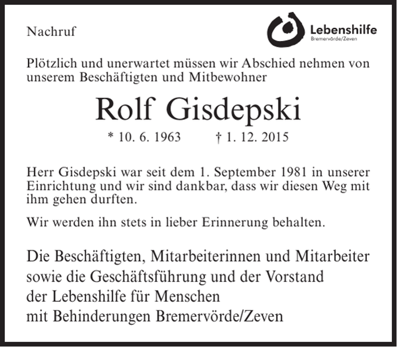 <p>Nachruf<br />Plötzlich und unerwartet müssen wir Abschied ­ ehmen von<br />n<br />unserem Beschäftigten und Mitbewohner</p><p>Rolf Gisdepski<br />* 10. 6. 1963</p><p>† 1. 12. 2015</p><p>Herr Gisdepski war seit dem 1. September 1981 in unserer<br />Einrichtung und wir sind dankbar, dass wir diesen Weg mit<br />ihm gehen durften.<br />Wir werden ihn stets in lieber Erinnerung behalten.</p><p>Die Beschäftigten, Mitarbeiterinnen und Mitarbeiter<br />sowie die Geschäftsführung und der Vorstand<br />der Lebenshilfe für Menschen<br />mit Behinderungen Bremervörde/Zeven</p>