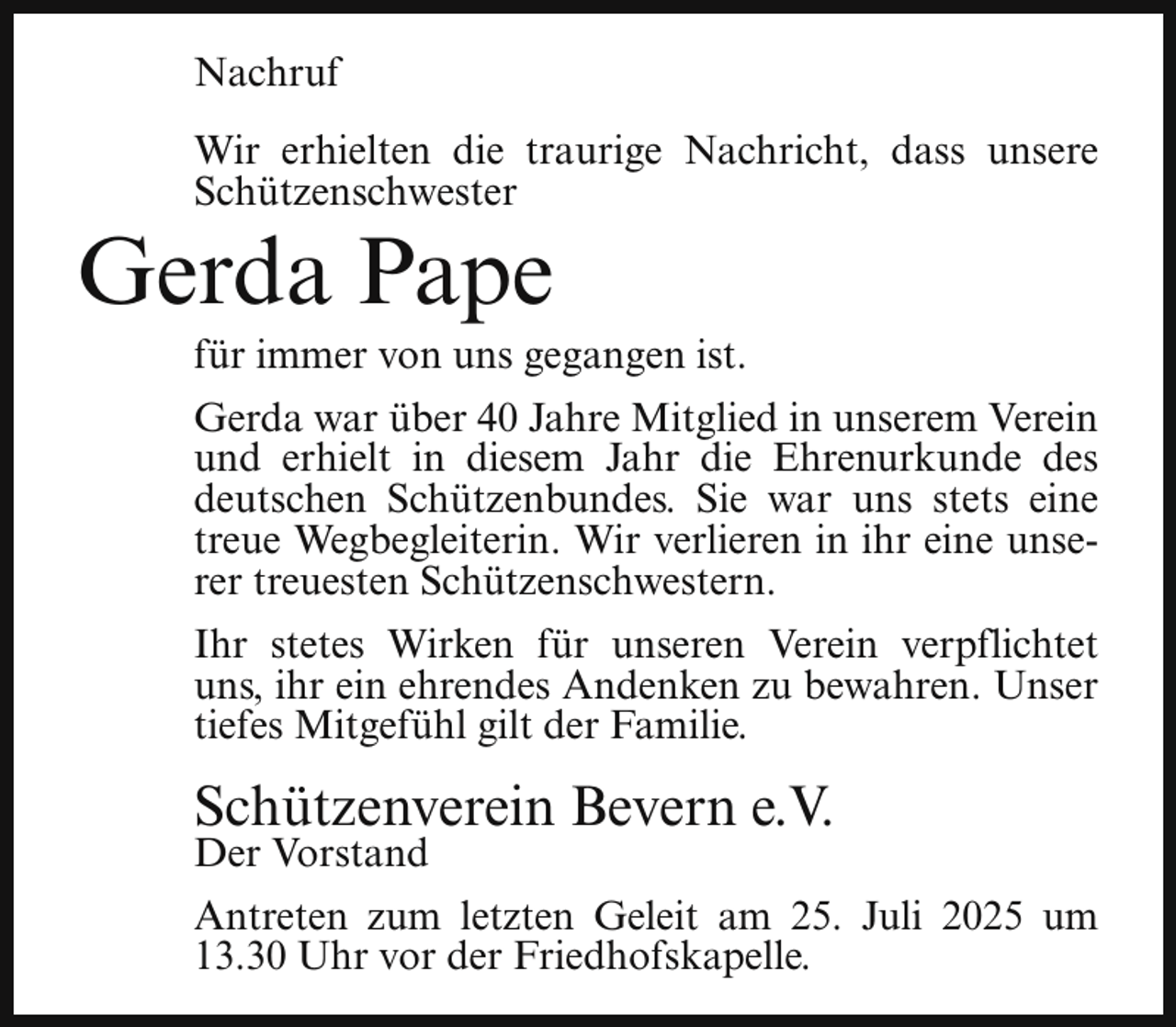 <p>Nachruf<br />Wir erhielten die traurige Nachricht, dass unsere<br />Schützenschwester</p><p>Gerda Pape</p><p>für immer von uns gegangen ist.</p><p>Gerda war über 40 Jahre Mitglied in unserem Verein<br />und erhielt in diesem Jahr die Ehrenurkunde des<br />deutschen Schützenbundes. Sie war uns stets eine<br />treue Wegbegleiterin. Wir verlieren in ihr eine unserer treuesten Schützenschwestern.<br />Ihr stetes Wirken für unseren Verein verpflichtet<br />uns, ihr ein ehrendes Andenken zu bewahren. Unser<br />tiefes Mitgefühl gilt der Familie.</p><p>Schützenverein Bevern e.V.<br />Der Vorstand</p><p>Antreten zum letzten Geleit am 25. Juli 2025 um<br />13.30 Uhr vor der Friedhofskapelle.</p>
