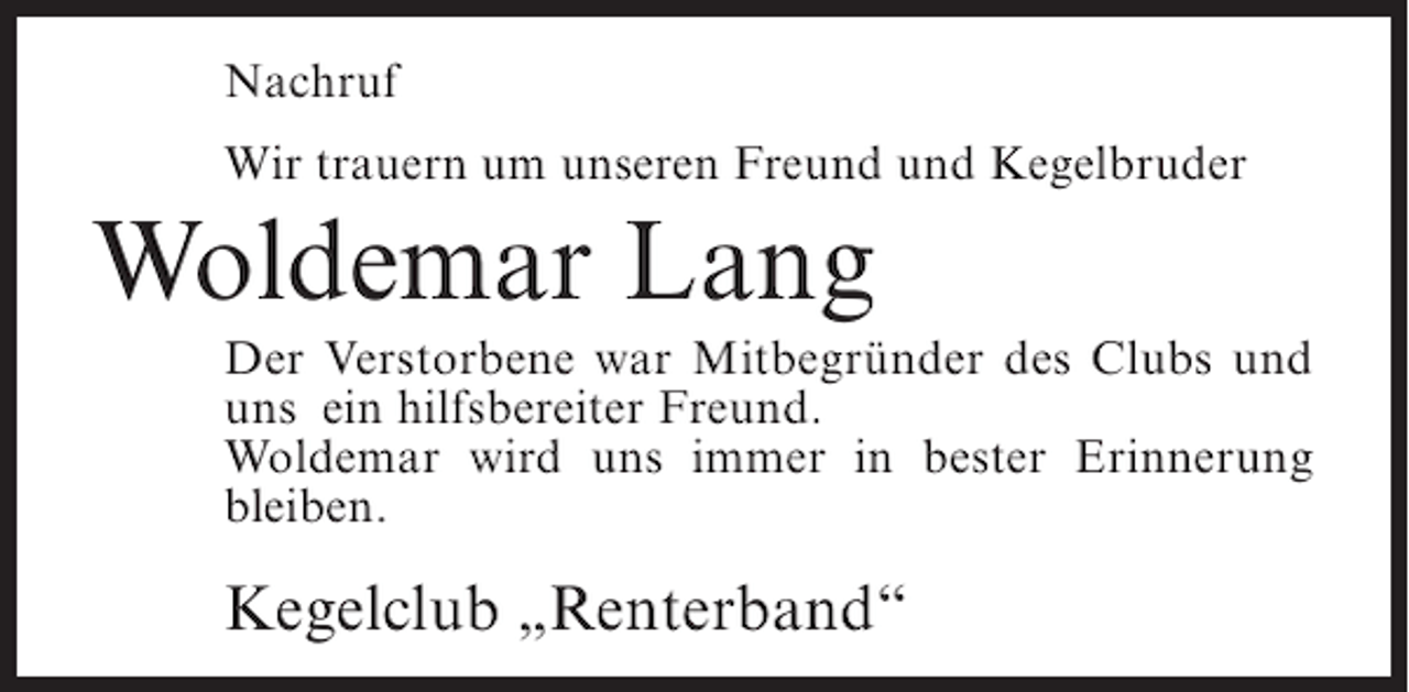 <p>Nachruf<br />Wir trauern um unseren Freund und Kegelbruder</p><p>Woldemar Lang<br />Der Verstorbene war Mitbegründer des Clubs und<br />uns ein hilfsbereiter Freund.<br />Woldemar wird uns immer in bester Erinnerung<br />bleiben.</p><p>Kegelclub „Renterband“</p>