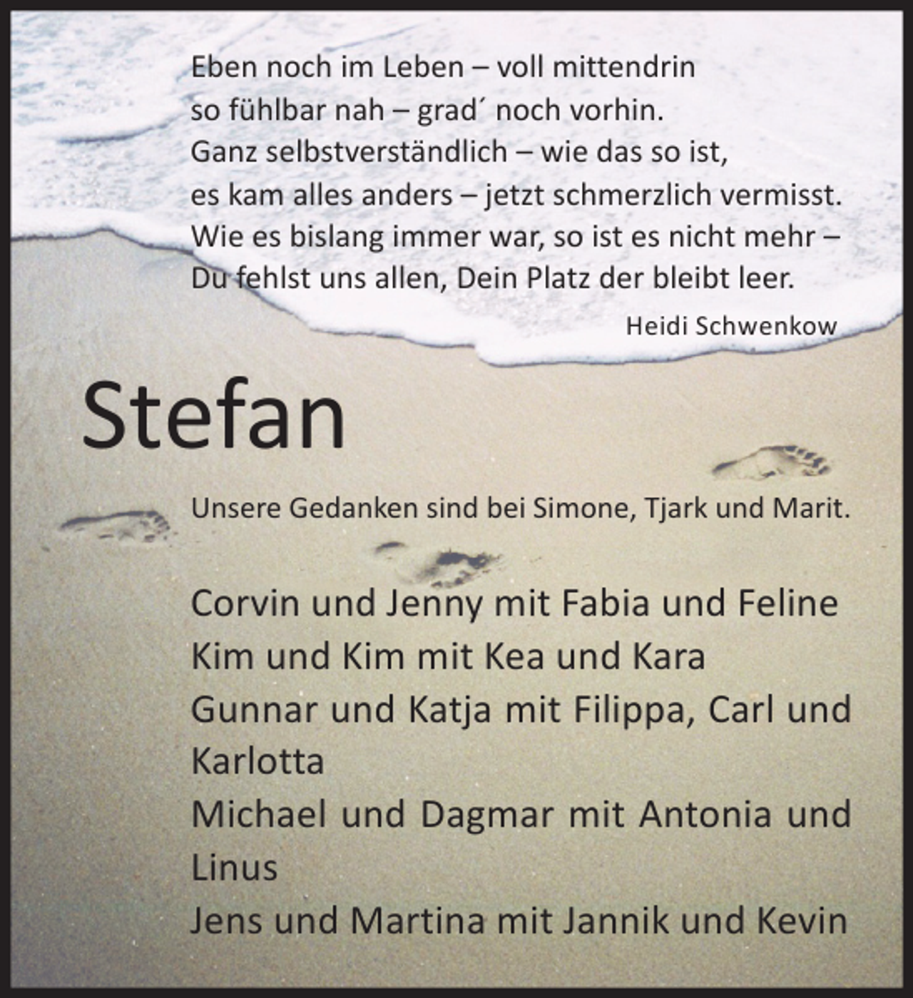 <p>Eben noch im Leben – voll mittendrin<br />so fühlbar nah – grad´ noch vorhin.<br />Ganz selbstverständlich – wie das so ist,<br />es kam alles anders – jetzt schmerzlich vermisst.<br />Wie es bislang immer war, so ist es nicht mehr –<br />Du fehlst uns allen, Dein Platz der bleibt leer.<br />Heidi Schwenkow</p><p>Stefan<br />Unsere Gedanken sind bei Simone, Tjark und Marit.</p><p>Corvin und Jenny mit Fabia und Feline<br />Kim und Kim mit Kea und Kara<br />Gunnar und Katja mit Filippa, Carl und<br />Karlotta<br />Michael und Dagmar mit Antonia und<br />Linus<br />Jens und Martina mit Jannik und Kevin</p>