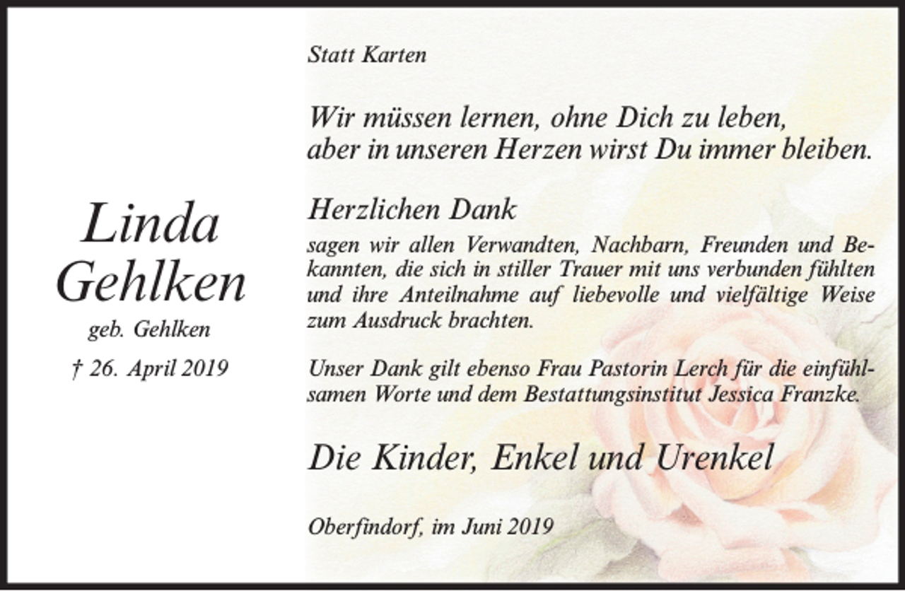 <p>Statt Karten</p><p>Wir müssen lernen, ohne Dich zu leben,<br />aber in unseren Herzen wirst Du immer bleiben.</p><p>Linda<br />Gehlken<br />geb. Gehlken<br />† 26. April 2019</p><p>Herzlichen Dank<br />sagen wir allen Verwandten, Nachbarn, Freunden und Bekannten, die sich in stiller Trauer mit uns verbunden fühlten<br />und ihre Anteilnahme auf liebevolle und vielfältige Weise<br />zum Ausdruck brachten.<br />Unser Dank gilt ebenso Frau Pastorin Lerch für die einfühlsamen Worte und dem Bestattungsinstitut Jessica Franzke.</p><p>Die Kinder, Enkel und Urenkel<br />Oberfindorf, im Juni 2019</p>