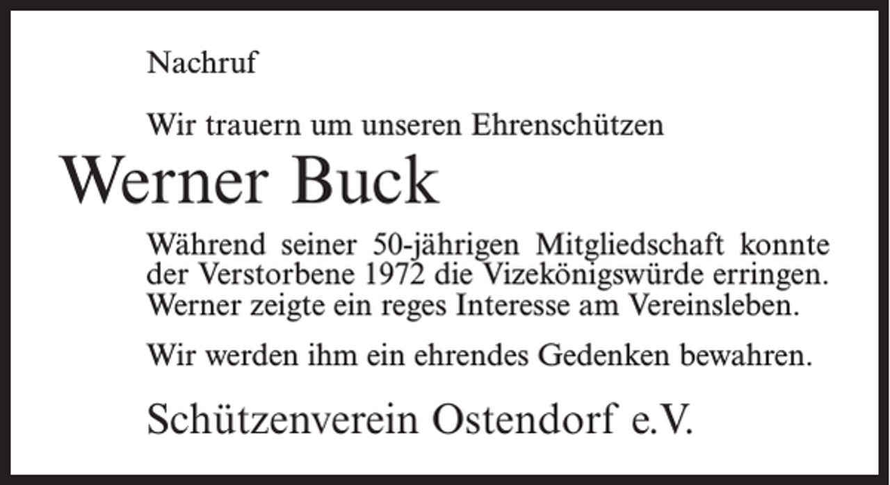 <p>Nachruf<br />Wir trauern um unseren Ehrenschützen</p><p>Werner Buck</p><p>Während seiner 50-jährigen Mitgliedschaft konnte<br />der Verstorbene 1972 die Vizekönigswürde erringen.<br />Werner zeigte ein reges Interesse am Vereinsleben.<br />Wir werden ihm ein ehrendes Gedenken bewahren.</p><p>Schützenverein Ostendorf e.V.</p>