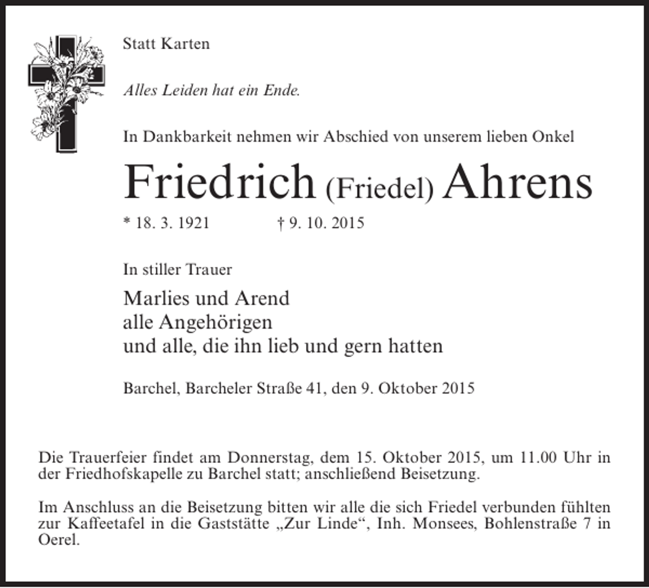 <p>Statt Karten<br />Alles Leiden hat ein Ende.<br />In Dankbarkeit nehmen wir Abschied von unserem lieben Onkel</p><p>Friedrich (Friedel) Ahrens<br />* 18. 3. 1921 † 9. 10. 2015<br />In stiller Trauer</p><p>Marlies und Arend<br />alle Angehörigen<br />und alle, die ihn lieb und gern hatten<br />Barchel, Barcheler Straße 41, den 9. Oktober 2015</p><p>Die Trauerfeier findet am Donnerstag, dem 15. Oktober 2015, um 11.00 Uhr in<br />der Friedhofskapelle zu Barchel statt; anschließend Beisetzung.<br />Im Anschluss an die Beisetzung bitten wir alle die sich Friedel verbunden fühlten<br />zur Kaffeetafel in die Gaststätte „Zur Linde“, Inh. Monsees, Bohlenstraße 7 in<br />Oerel.</p>
