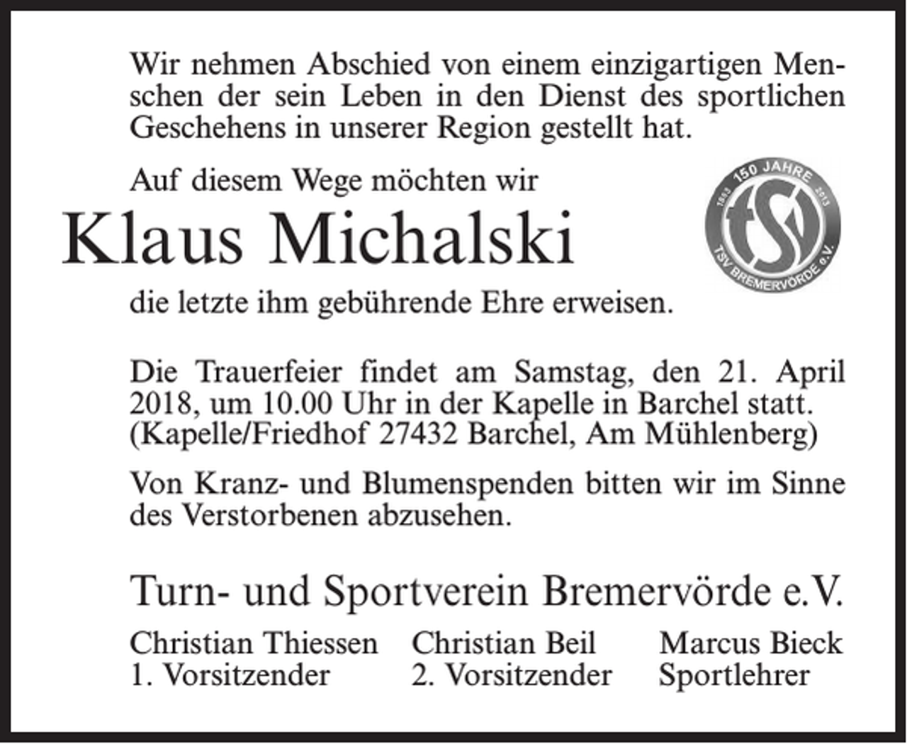 <p>Erscheinungstag:</p><p>Dienstag, 20.03.2018</p><p>mm/ 2einzigartigen<br />Spaltig<br />Wir nehmenGröße:<br />Abschied von 55<br />einem<br />MenPreis:Leben in den<br />bitteDienst<br />aufgebendes<br />an obige<br />Fax-Nr.<br />schen der sein<br />sportlichen<br />Geschehens in unserer Region gestellt hat.</p><p>Auf diesem Wege möchten wir</p><p>Klaus Michalski<br />Nachruf</p><p>die letzte ihm gebührende Ehre erweisen.<br />Der TSV Bremervörde nimmt Abschied von seinem</p><p>Ehrenmitglied<br />Die Trauerfeier<br />findet am Samstag, den 21. April<br />2018, um 10.00 Uhr in der Kapelle in Barchel statt.<br />Heinz<br />Bick Am Mühlenberg)<br />(Kapelle/Friedhof 27432<br />Barchel,</p><p>Von Kranz- der<br />und<br />bitten wir<br />imwar<br />Sinne<br />im Blumenspenden<br />Alter von 92 Jahren verstorben<br />ist. Er<br />ab 1956 üb<br />20 Jahre<br />Kassenwart des Vereins und im Ehrungsausschuss<br />des Verstorbenen<br />abzusehen.</p><p>und hatte bis zuletzt Interesse am Vereinsgeschehen.<br />Wir werden ihn als liebenswerten Menschen in Erinnerung be<br />Unser Mitgefühl gehört seinen Angehörigen.</p><p>Turn- und Sportverein Bremervörde e.V.<br />Christian Thiessen<br />Marcus<br />Turn- und Christian<br />SportvereinBeil<br />Bremervörde<br />e.V. Bieck<br />1. Vorsitzender<br />2. Vorsitzender Sportlehrer<br />Christian Thiessen</p>
