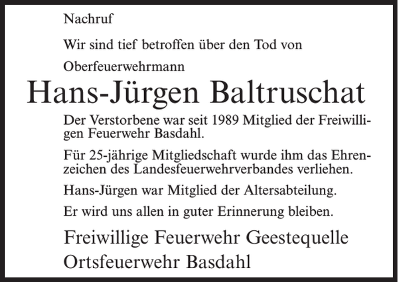 <p>Nachruf<br />Wir sind tief betroffen über den Tod von<br />Oberfeuerwehrmann</p><p>Hans-Jürgen Baltruschat<br />Der Verstorbene war seit 1989 Mitglied der Freiwilligen Feuerwehr Basdahl.<br />Für 25-jährige Mitgliedschaft wurde ihm das Ehrenzeichen des Landesfeuerwehrverbandes verliehen.<br />Hans-Jürgen war Mitglied der Altersabteilung.<br />Er wird uns allen in guter Erinnerung bleiben.</p><p>Freiwillige Feuerwehr Geestequelle<br />Ortsfeuerwehr Basdahl</p>