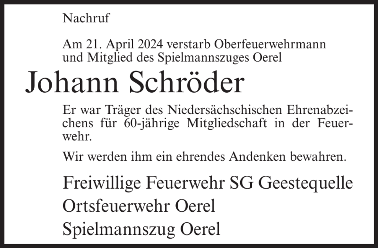 <p>Nachruf<br />Am 21. April 2024 verstarb Oberfeuerwehrmann<br />und Mitglied des Spielmannszuges Oerel</p><p>Johann Schröder</p><p>Er war Träger des Niedersächschischen Ehrenabzeichens für 60-jährige Mitgliedschaft in der Feuerwehr.<br />Wir werden ihm ein ehrendes Andenken bewahren.</p><p>Freiwillige Feuerwehr SG Geestequelle<br />Ortsfeuerwehr Oerel<br />Spielmannszug Oerel</p>