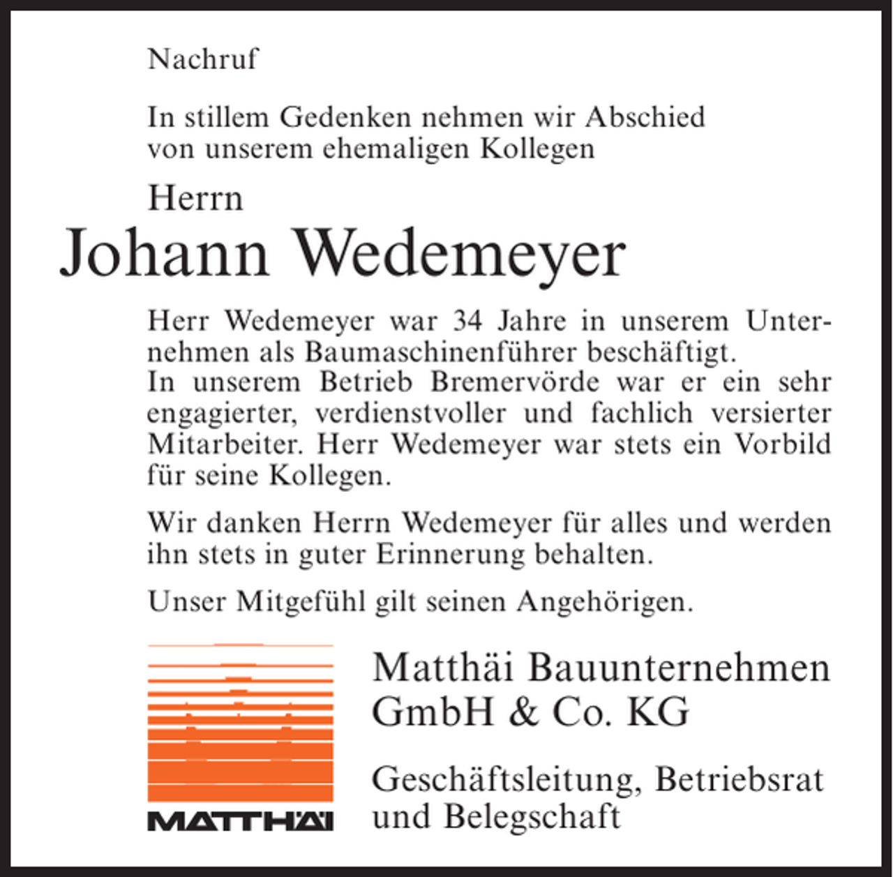 <p>Nachruf<br />In stillem Gedenken nehmen wir Abschied<br />von unserem ehemaligen Kollegen</p><p>Herrn</p><p>Johann Wedemeyer<br />Herr Wedemeyer war 34 Jahre in unserem Unter­<br />nehmen als Baumaschinenführer beschäftigt.<br />In unserem Betrieb Bremervörde war er ein sehr<br />engagierter, verdienstvoller und fachlich versierter<br />Mitarbeiter. Herr Wedemeyer war stets ein Vorbild<br />für seine Kollegen.<br />Wir danken Herrn Wedemeyer für alles und werden<br />ihn stets in guter Erinnerung behalten.<br />Unser Mitgefühl gilt seinen ­ ngehörigen.<br />A</p><p>Matthäi Bauunternehmen<br />GmbH &amp; Co. KG<br />Geschäftsleitung, Betriebsrat<br />und Belegschaft</p>