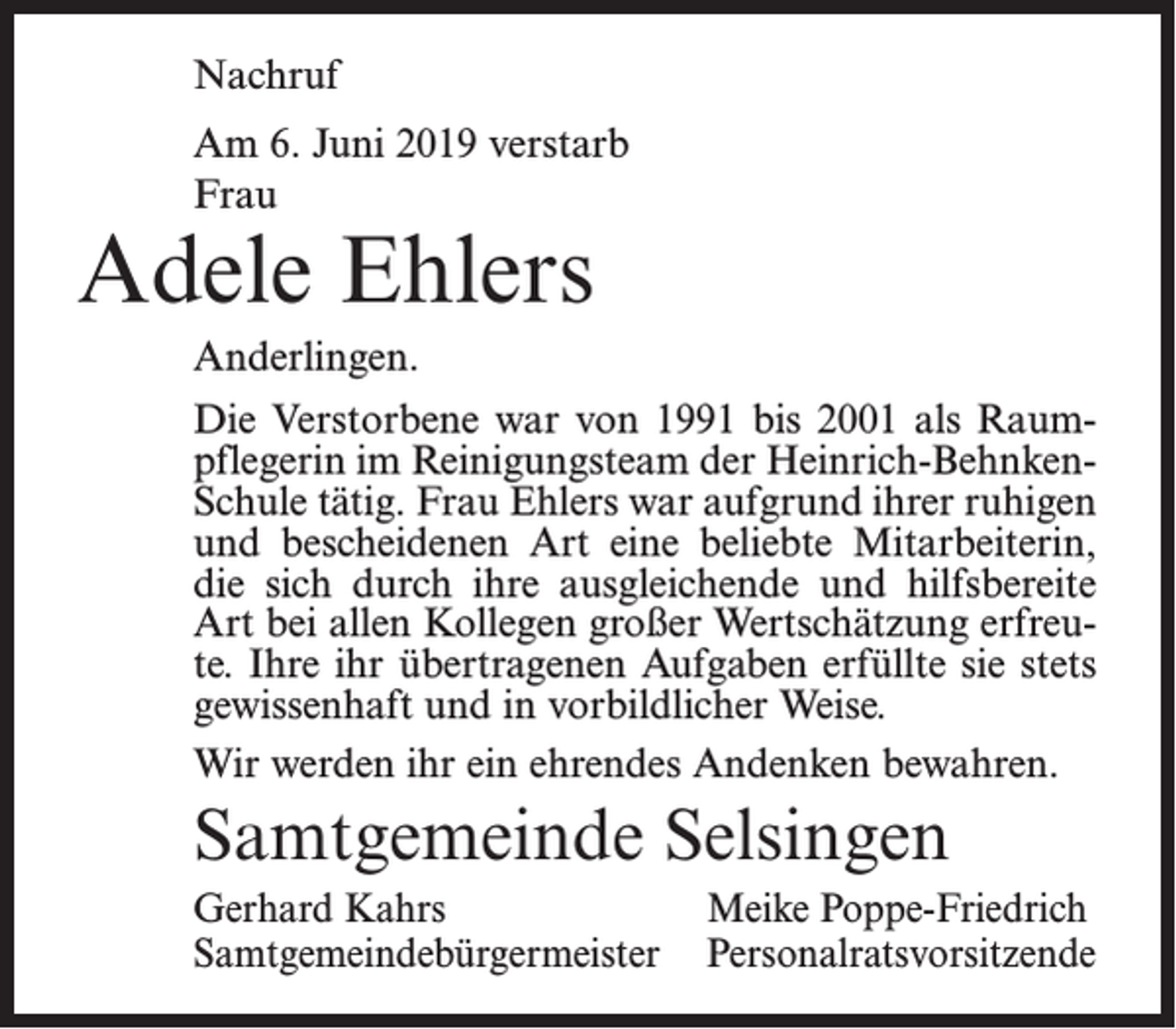 <p>Nachruf<br />Am 6. Juni 2019 verstarb<br />Frau</p><p>Adele Ehlers<br />Anderlingen.</p><p>Die Verstorbene war von 1991 bis 2001 als Raumpflegerin im Reinigungsteam der Heinrich-BehnkenSchule tätig. Frau Ehlers war aufgrund ihrer ruhigen<br />und bescheidenen Art eine beliebte Mitarbeiterin,<br />die sich durch ihre ausgleichende und hilfsbereite<br />Art bei allen Kollegen großer Wertschätzung erfreute. Ihre ihr übertragenen Aufgaben erfüllte sie stets<br />gewissenhaft und in vorbildlicher Weise.<br />Wir werden ihr ein ehrendes Andenken bewahren.</p><p>Samtgemeinde Selsingen<br />Gerhard Kahrs<br />Meike Poppe-Friedrich<br />Samtgemeindebürgermeister Personalratsvorsitzende</p>