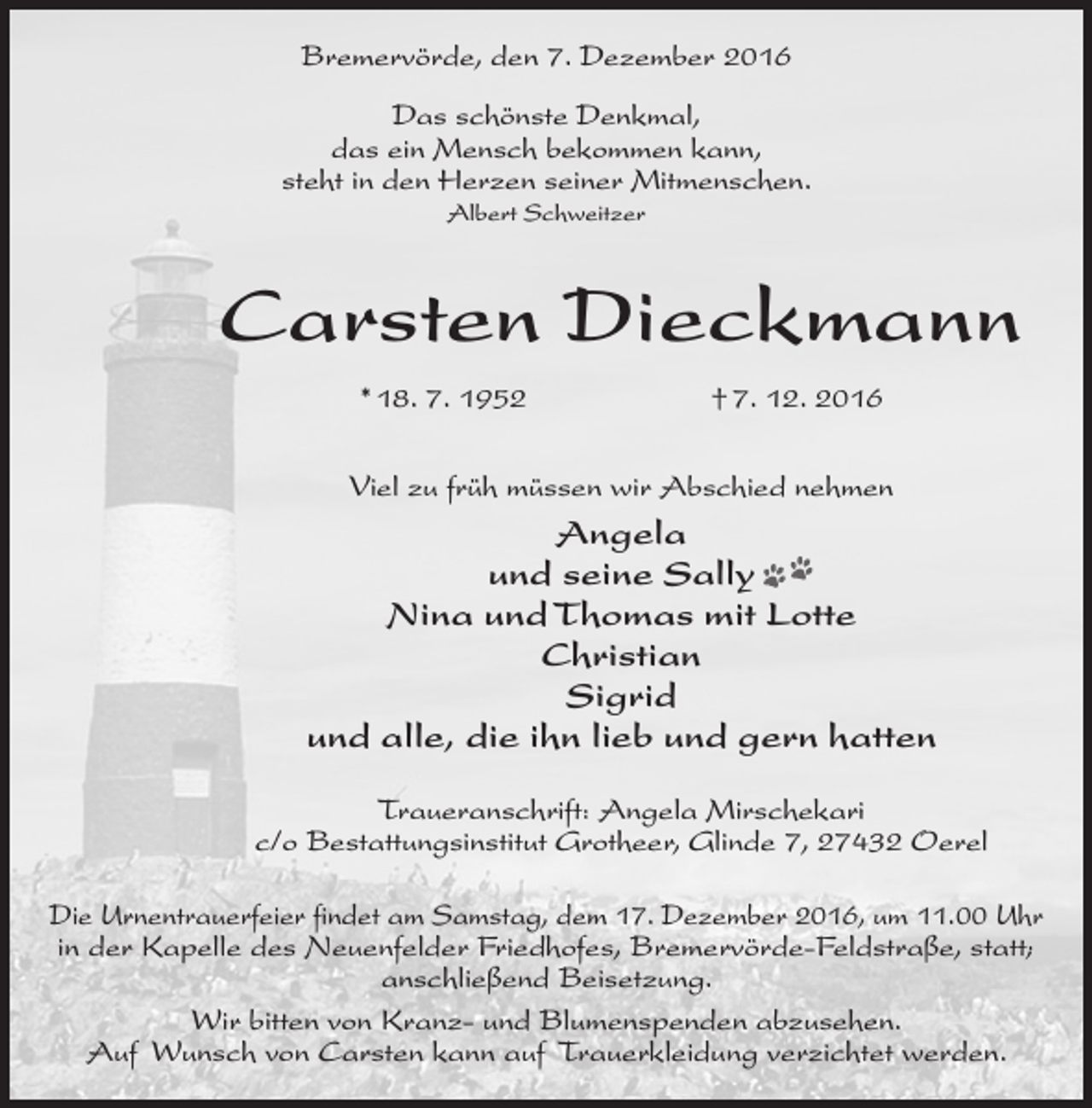 <p>Bremervörde, den 7. Dezember 2016<br />Das schönste Denkmal,<br />das ein Mensch bekommen kann,<br />steht in den Herzen seiner Mitmenschen.<br />Albert Schweitzer</p><p>Carsten Dieckmann<br />* 18. 7. 1952</p><p>† 7. 12. 2016</p><p>Viel zu früh müssen wir Abschied nehmen</p><p>Angela<br />und seine Sally<br />Nina und Thomas mit Lotte<br />Christian<br />Sigrid<br />und alle, die ihn lieb und gern hatten<br />Traueranschrift: Angela Mirschekari<br />c/o Bestattungsinstitut Grotheer, Glinde 7, 27432 Oerel<br />Die Urnentrauerfeier findet am Samstag, dem 17. Dezember 2016, um 11.00 Uhr<br />in der Kapelle des Neuenfelder Friedhofes, Bremervörde-Feldstraße, statt;<br />anschließend Beisetzung.<br />Wir bitten von Kranz- und Blumenspenden abzusehen.<br />Auf Wunsch von Carsten kann auf Trauerkleidung verzichtet werden.</p>